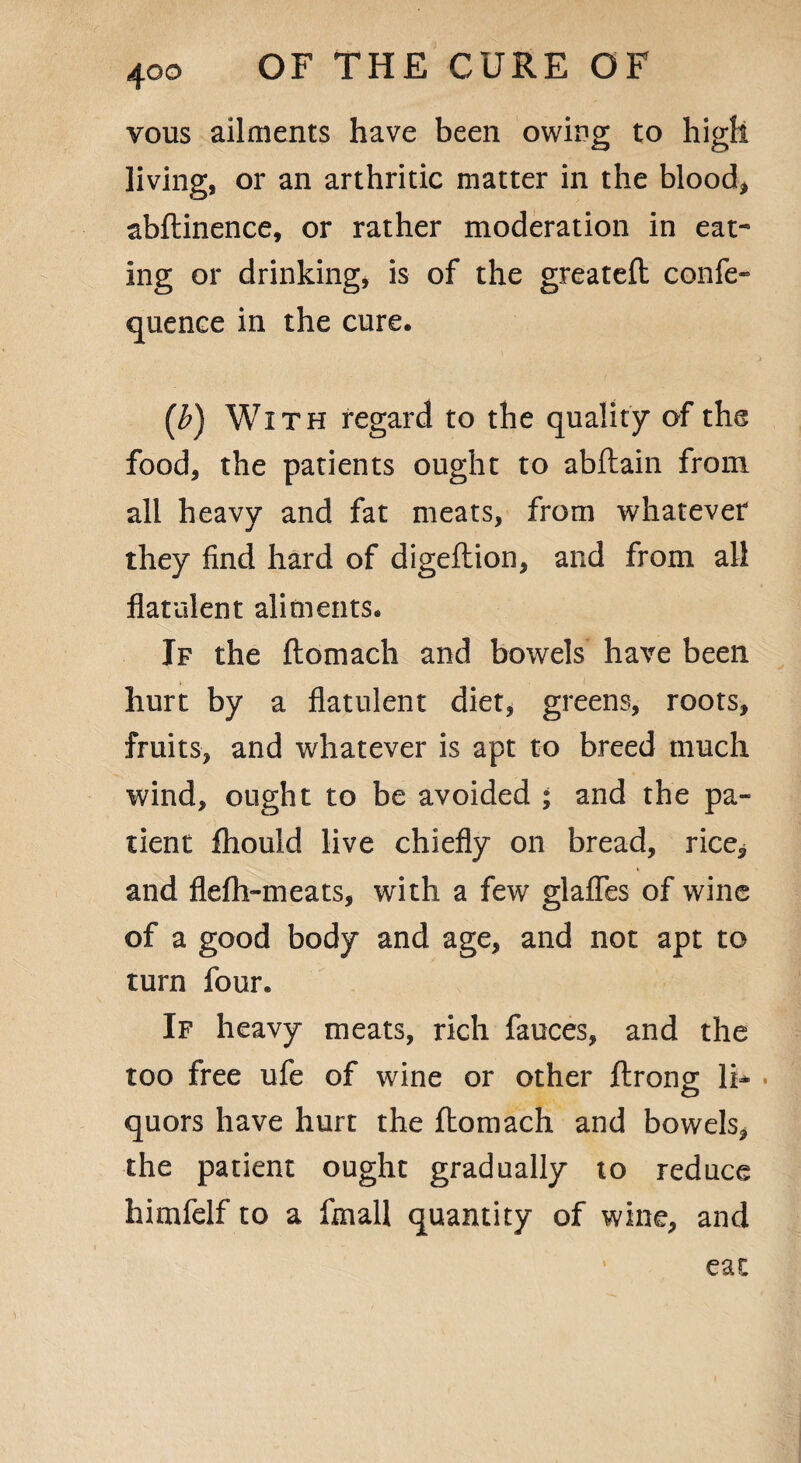 vous ailments have been owing to high living, or an arthritic matter in the blood* abftinence, or rather moderation in eat¬ ing or drinking, is of the greateft confe- quence in the cure. [b) With regard to the quality of the food, the patients ought to abftain from all heavy and fat meats, from whatever they find hard of digeftion, and from all flatulent aliments. If the ftomacli and bowels have been hurt by a flatulent diet, greens, roots, fruits, and whatever is apt to breed much wind, ought to be avoided ; and the pa¬ tient fliould live chiefly on bread, rice, and flefh-meats, with a few glafles of wine of a good body and age, and not apt to turn four. If heavy meats, rich fauces, and the too free ufe of wine or other ftrono; li- quors have hurt the ftomach and bowels, the patient ought gradually to reduce himfelf to a ftnall quantity of wine, and