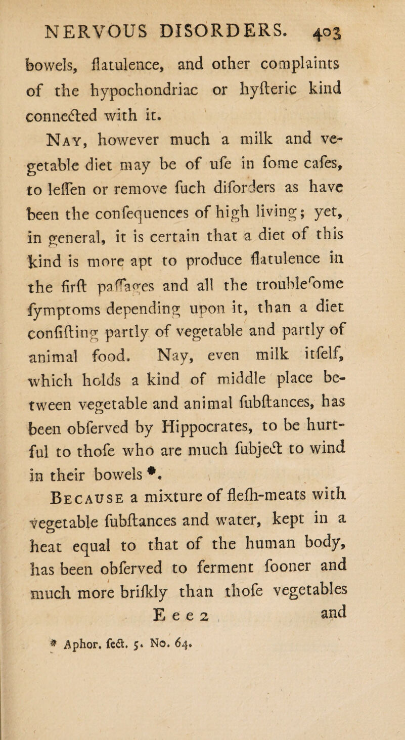 bowels, flatulence, and other complaints of the hypochondriac or hyfteric kind connected with it. Nay, however much a milk and ve¬ getable diet may be of ufe in fome cafes, to lelfen or remove fuch disorders as have been the confequences of high living; yet, in general, it is certain that a diet of this kind is more apt to produce flatulence in the firft pafiages and all the troublerome fymptoms depending upon it, than a diet confiding partly of vegetable and partly of animal food. Nay, even milk itfelf, which holds a kind of middle place be¬ tween vegetable and animal fubftances, has been obferved by Hippocrates, to be hurt¬ ful to thofe who are much fubjeft to wind in their bowels *. 1 Because a mixture of flefh-meats with vegetable fubftances and water, kept in a heat equal to that of the human body, has been obferved to ferment fooner and much more brifldy than thofe vegetables E e e 2 and * Aphor. fed. 5. No. 64. 1