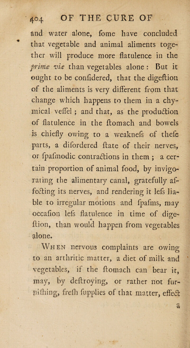 and water alone, fome have concluded that vegetable and animal aliments toge^ thcr will produce more flatulence in the frim<z vi<e than vegetables alone : But it ought to be confldered, that the digeflion of the aliments is very different from that change which happens to them in a chy^ mical veflel ; and that, as the production of flatulence in the ftomach and bowels is chiefly owing to a weaknefs of thefe parts, a difordered ftate of their nerves, or fpafmodic contractions in them ; a cer~ tain proportion of animal food, by invigo¬ rating the alimentary canal, gratefully af¬ fecting its nerves, and rendering it lefs lia- ble to irregular motions and fpafms, may occafion lefs flatulence in time of dige- ft ion, than would happen from vegetables alone« When nervous complaints are owing to an arthritic matter, a diet of milk and ' vegetables, if the ftomach can bear it, may, by deftroying, or rather not fur- pithing, frefli fnpplies of that matter, effeCt
