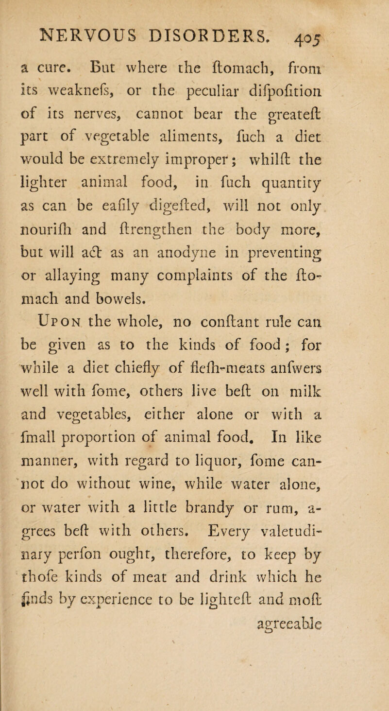 a cure. But where the ftomach, from its weaknefs, or the peculiar difpofition of its nerves, cannot bear the created o part of vegetable aliments, fuch a diet would be extremely improper; whild the lighter animal food, in fuch quantity as can be eafily digeded, will not only nourifh and drengthen the body more, but will act as an anodyne in preventing or allaying many complaints of the fto¬ mach and bowels. Upon the whole, no condant rule can be given as to the kinds of food; for while a diet chiefly of flefh-meats anfwers well with feme, others live belt on milk and vegetables, either alone or with a fmall proportion of animal food. In like manner, with regard to liquor, fome can¬ not do without wine, while water alone, or water with a little brandy or rum, a- grees beft with others. Every valetudi¬ nary perfon ought, therefore, to keep by thofe kinds of meat and drink which he finds by experience to be lighted and mod agreeable