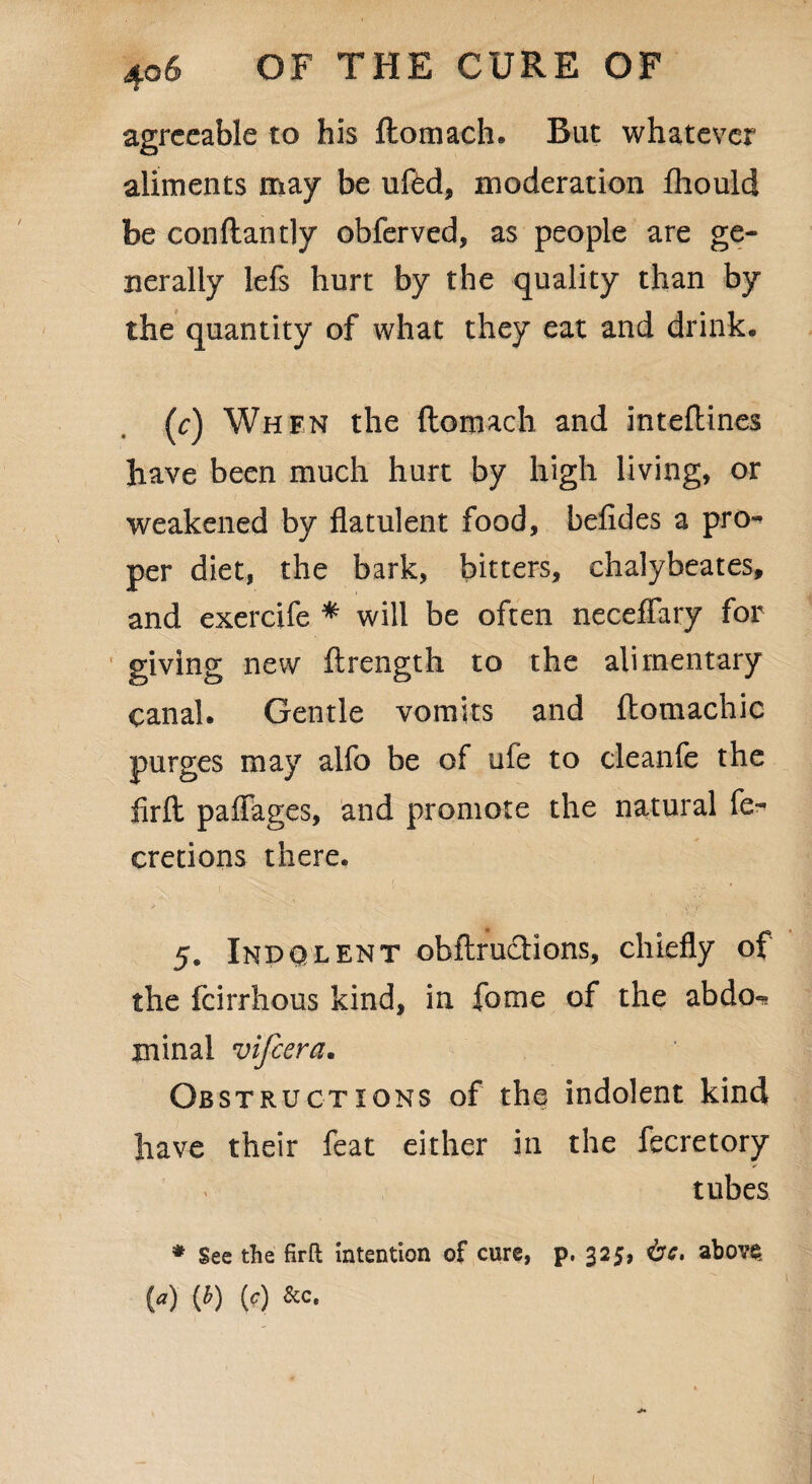 agreeable to his ftomach. But whatever aliments may be ufed, moderation fhould be con flan t]y obferved, as people are ge¬ nerally lefs hurt by the quality than by the quantity of what they eat and drink. (c) Whfn the ftomach and inteftines have been much hurt by high living, or weakened by flatulent food, befides a pro¬ per diet, the bark, bitters, chalybeates, and exercife * will be often neceflary for giving new ftrength to the alimentary canal. Gentle vomits and ftomachic purges may alfo be of ufe to cleanfe the firft paffages, and promote the natural fe- cretions there. 5. Indqlent obftructions, chiefly of the feirrhous kind, in fome of the abdo«* minal vifeera. Obstructions of the indolent kind have their feat either in the fecretory tubes * See the firft intention of cure, p. 325, <bc, abov$ {a) (b) (c) &c.