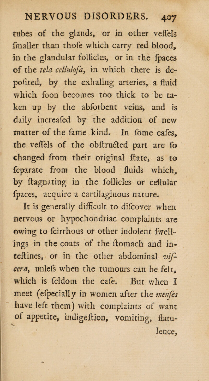 tubes of the glands, or in other vefTels fmaller than thofe which carry red blood, in the glandular follicles, or in the fpaces of the tela cellulofa, in which there is de¬ posited, by the exhaling arteries, a fluid which foon becomes too thick to be ta¬ ken up by the abforbent veins, and is daily increafed by the addition of new matter of the fame kind. In fome cafes, the veflels of the obftruded part are fo / changed from their original {late, as to feparate from the blood fluids which, by ftagnating in the follicles or cellular fpaces, acquire a cartilaginous nature. It is generally difficult to difcover when nervous or hypochondriac complaints are owing to fcirrhous or other indolent fwell- ings in the coats of the ftomach and in- teftines, or in the other abdominal vif- cera9 unlefs when the tumours can be felt, which is feldom the cafe. But when I meet (efpecially in women after the menfes have left them) with complaints of want of appetite, indigeflion, vomiting, flatu- lence.