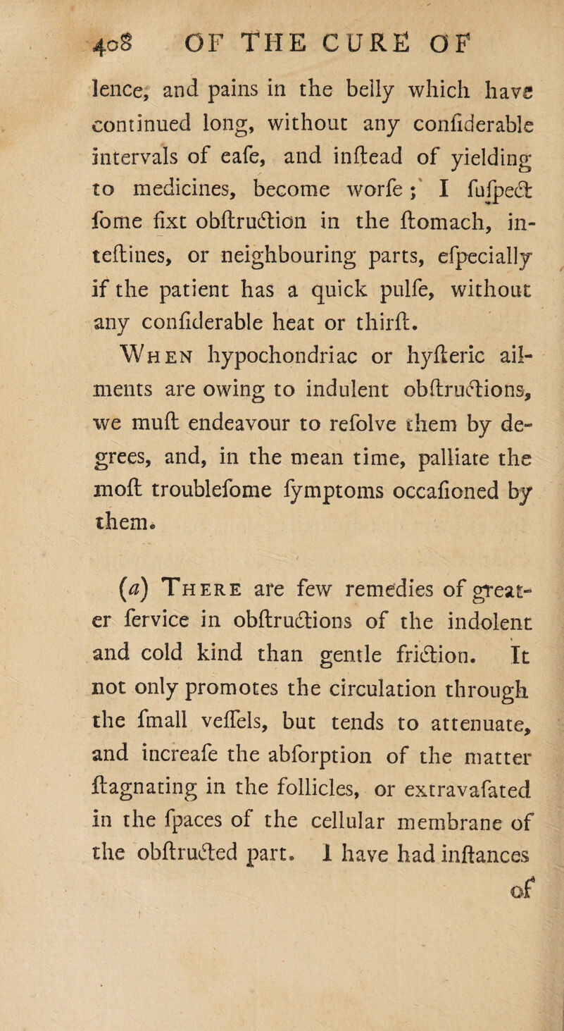 lence, and pains in the belly which have continued long, without any considerable intervals of eafe, and inftead of yielding to medicines, become worfe; I fufpeft fome fixt obllrudlion in the ftomach, in- teftines, or neighbouring parts, efpecially if the patient has a quick pulfe, without any confiderable heat or third;. When hypochondriac or hyfleric ail¬ ments are owing to indulent obftructions, we muft endeavour to refolve them by de¬ grees, and, in the mean time, palliate the moft troublefome Symptoms occafioned by them® (a) There are few remedies of great¬ er fervice in obftrudions of the indolent and cold kind than gentle fridion. It not only promotes the circulation through the fmall vefTels, but tends to attenuate, and increafe the abforption of the matter ftagnating in the follicles, or extravafated in the fpaces of the cellular membrane of the obftruded part. 1 have had inftances of l