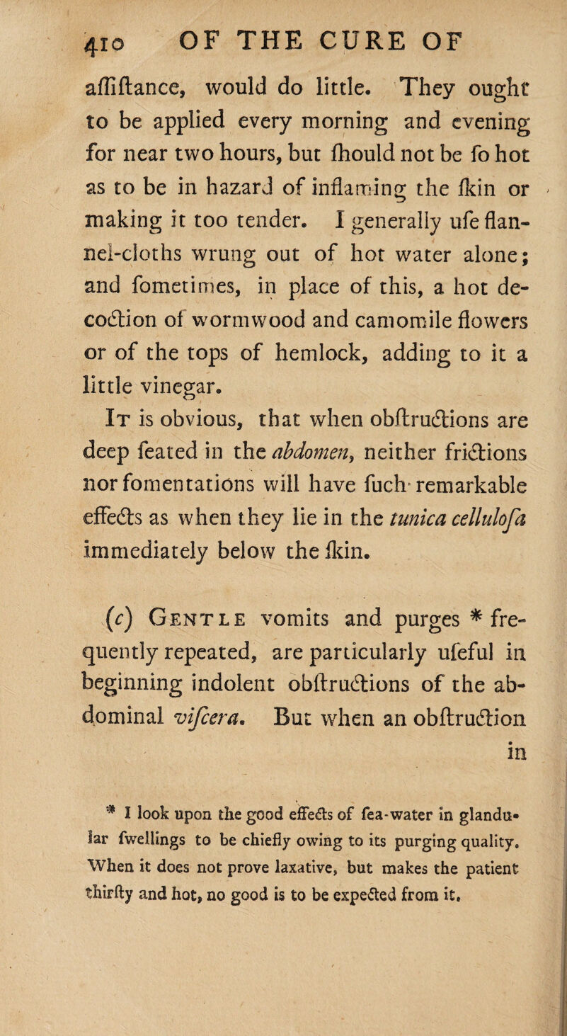 afllftance, would do little. They ought to be applied every morning and evening for near two hours, but fhould not be fo hot as to be in hazard of inflaming the fkin or > making it too tender. I generally ufe flan¬ nel-cloths wrung out of hot water alone; and fometimes, in place of this, a hot de¬ coction of wormwood and camomile flowers or of the tops of hemlock, adding to it a little vinegar. It is obvious, that when obftruCtions are deep feated in the abdomen, neither frictions nor fomentations will have fuch remarkable effects as when they lie in the tunica cellulofa immediately below the fkin. (c) Gentle vomits and purges * fre¬ quently repeated, are particularly ufeful in beginning indolent obftruCtions of the ab¬ dominal vifcera. But when an obftruCtion in I look upon the good effe&s of fea-water in glandu¬ lar fwellings to be chiefly owing to its purging quality. When it does not prove laxative, but makes the patient thirfty and hot, no good is to be expected from it.