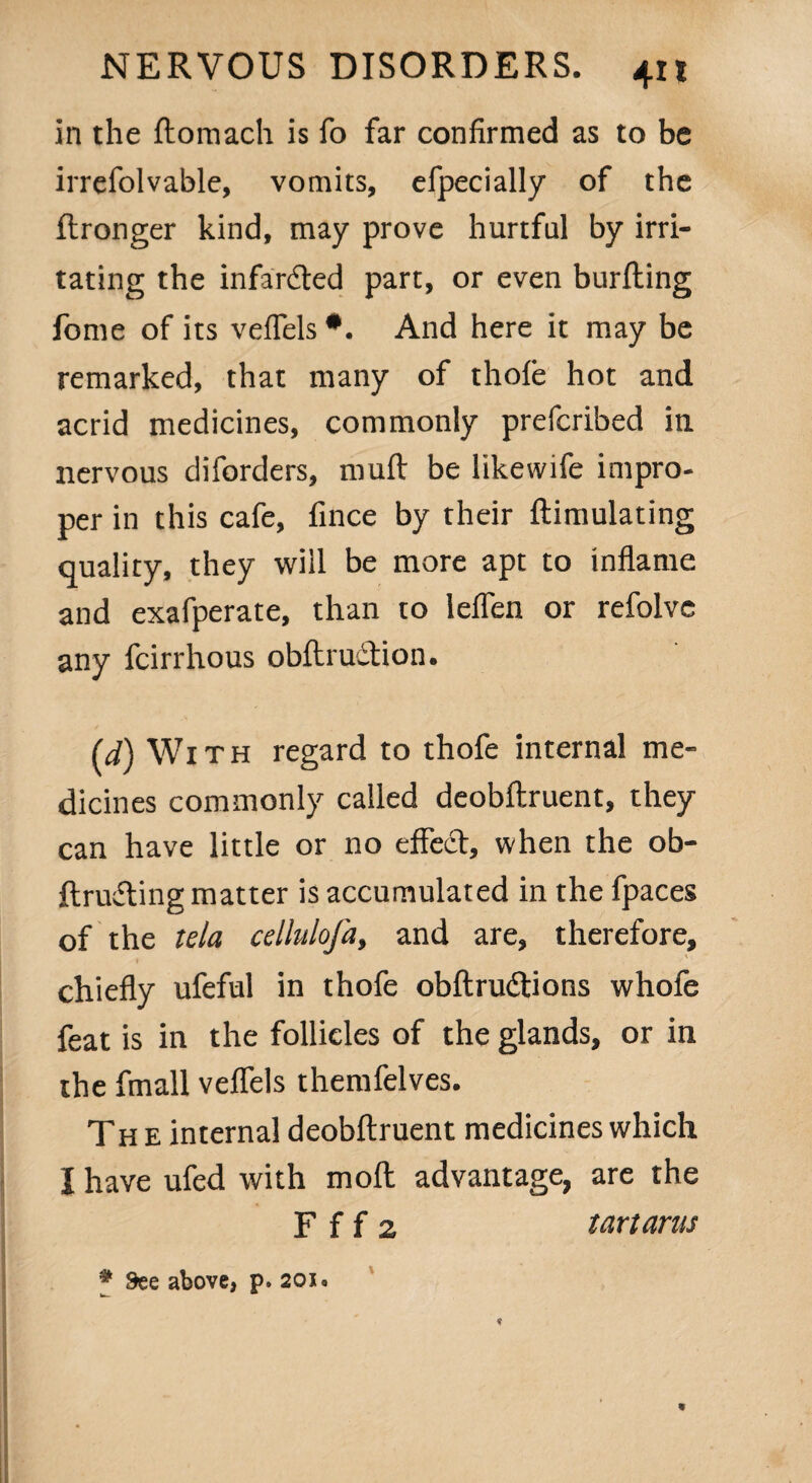 in the llomach is fo far confirmed as to be irrefolvable, vomits, efpecially of the ftronger kind, may prove hurtful by irri¬ tating the infardted part, or even burfhing fome of its veflels *. And here it may be remarked, that many of thole hot and acrid medicines, commonly prefcribed in nervous diforders, mull be likewife impro¬ per in this cafe, fince by their {Emulating quality, they will be more apt to inflame and exafperate, than to lelfen or refolve any fcirrhous obit ruction. (d) With regard to thofe internal me¬ dicines commonly called deobllruent, they can have little or no effect, when the ob- llrudting matter is accumulated in the fpaces of the tela cellulofa, and are, therefore, chiefly ufeful in thofe obltrudtions whofe feat is in the follicles of the glands, or in the fmall veflels themfelves. Th e internal deobllruent medicines which I have ufed with moll advantage, are the F f f 2 tartarus # See above, p. 201 • b. ■**