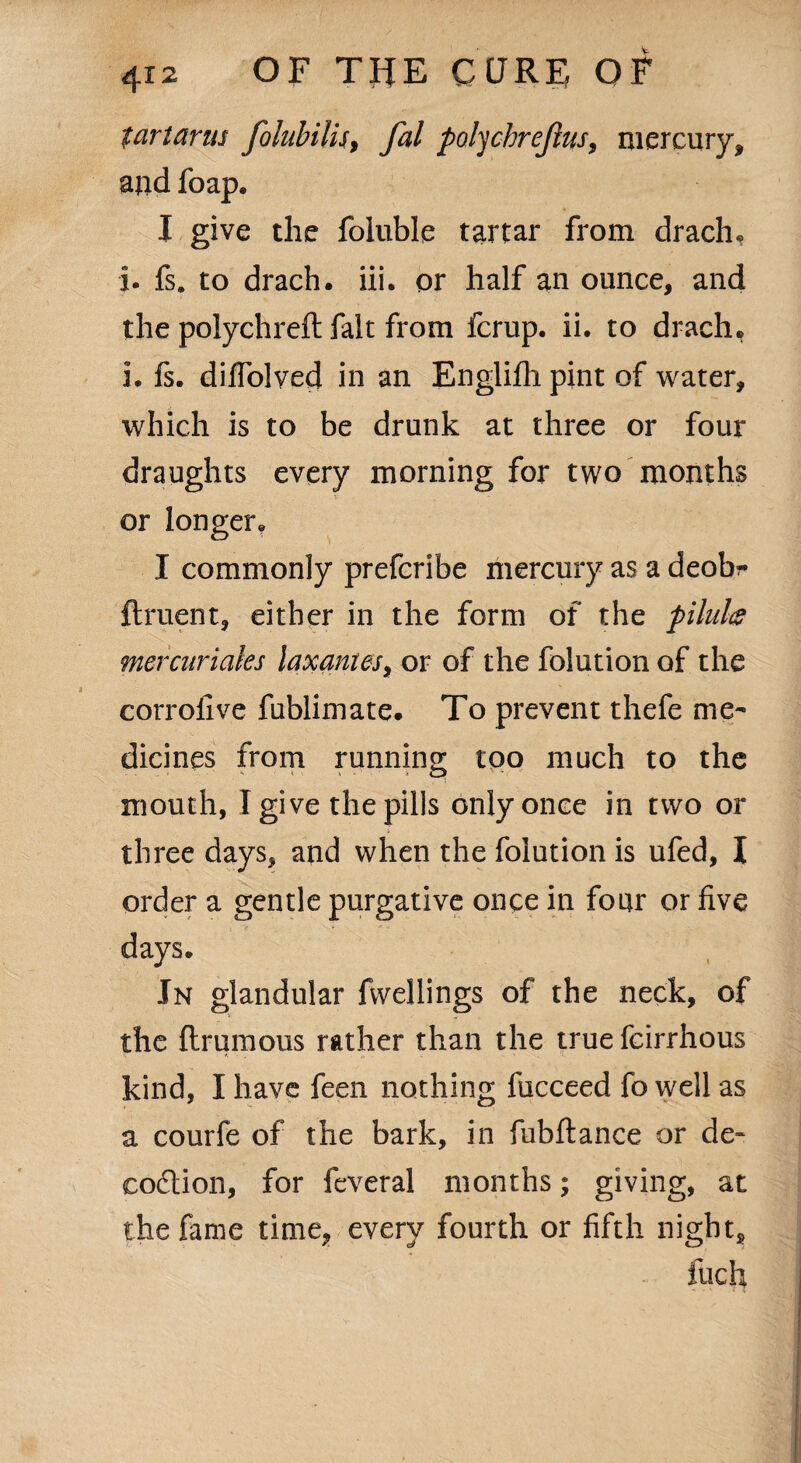 tartanu folubilis, fal polychrejius, mercury* and foap. I give the foluble tartar from drachm j. fs. to drach. iii. or half an ounce, and the polychreft fait from fcrup. ii. to drach. i. fs. difTolved in an Englifh pint of water, which is to be drunk at three or four draughts every morning for two months or longer. I commonly prefcribe mercury as a deobr ftruent, either in the form of the pilufo mercuriaks laxantes, or of the folution of the corroiive fublimate. To prevent thefe me¬ dicines from running too much to the mouth, I give the pills only once in two or three days, and when the folution is ufed, I order a gentle purgative once in four or five days. In glandular fwellings of the neck, of the flrumous rather than the true fcirrhous kind, I have feen nothing fucceed fo well as a courfe of the bark, in fubftance or de- eodlion, for feveral months; giving, at the fame time, every fourth or fifth night, fuch