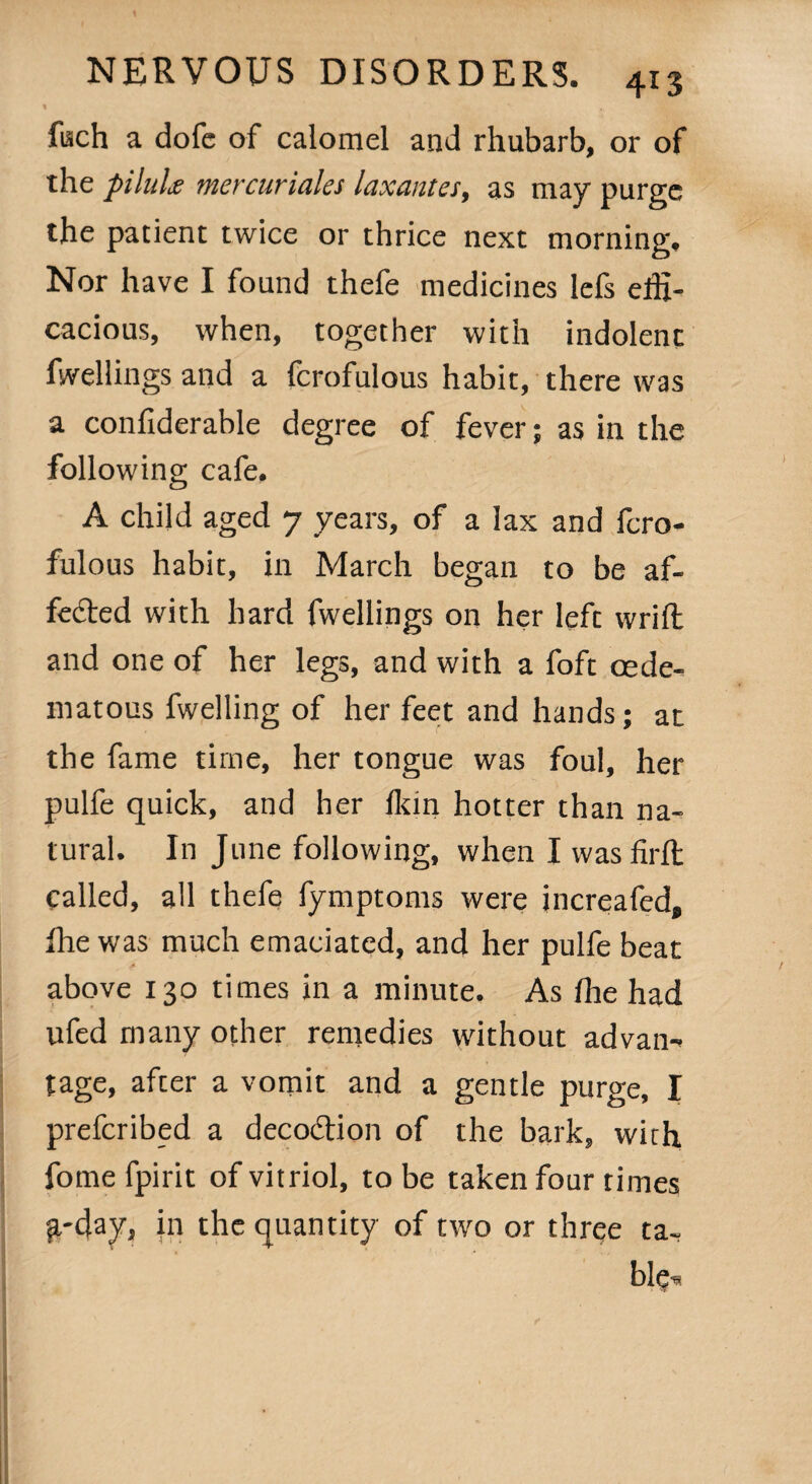4r3 fisch a dofe of calomel and rhubarb, or of the piluLv mercuriales laxantes, as may purge the patient twice or thrice next morning. Nor have I found thefe medicines lefs effi¬ cacious, when, together with indolent fwellings and a fcrofulous habit, there was a confiderable degree of fever; as in the following cafe. A child aged 7 years, of a lax and fcro¬ fulous habit, in March began to be af¬ fected with hard fwellings on her left wrill and one of her legs, and with a foft cede- matous fwelling of her feet and hands; at the fame time, her tongue was foul, her pulfe quick, and her fkin hotter than na¬ tural. In June following, when I wasfirfl called, all thefe fymptoms were increafed, fhe was much emaciated, and her pulfe beat above 130 times in a minute. As fhe had ufed many other remedies without advan- tage, after a vomit and a gentle purge, I prefcribed a decoCtion of the bark, with fome fpirit of vitriol, to be taken four times ^.-day, in the quantity of two or three ta¬ ble^
