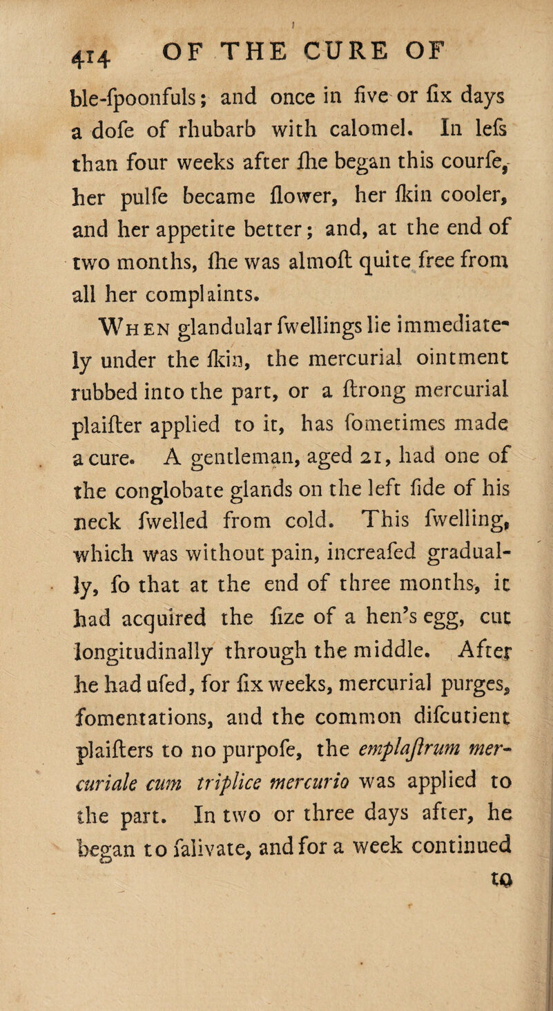 ! 4i4 OF THE CURE OF ble-fpoonfuls; and once in five or fix days a dofe of rhubarb with calomel. In lefs than four weeks after fhe began this courfe, her pulfe became flower, her lkin cooler, and her appetite better; and, at the end of two months, ihe was almoft quite free from all her complaints. When glandularfwellingslie immediate¬ ly under the lkin, the mercurial ointment rubbed into the part, or a ftrong mercurial plaifter applied to it, has fometimes made a cure. A gentleman, aged 21, had one of the conglobate glands on the left fide of his neck fwelled from cold. This {welling, which was without pain, increafed gradual¬ ly, fo that at the end of three months, it had acquired the fize of a hen’s egg, cut longitudinally through the middle. After he had ufed, for fix weeks, mercurial purges, fomentations, and the common difcutient plaifters to no purpofe, the emplajlrum mer- curiale cum triplice mercurio was applied to the part. In two or three days after, he began to falivate, and for a week continued to
