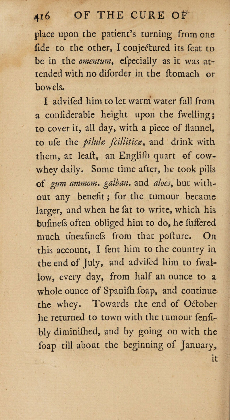 place upon the patient’s turning from one fide to the other, I conjectured its feat to be in the omentum, efpecially as it was at¬ tended with no diforder in the ftomach or bowels, I advifed him to let warm water fall from a confiderable height upon the fwelling; to cover it, all day, with a piece of flannel, to ufe the pilulae fcilliticfi9 and drink with them, at leaft, an Englifh quart of cow- whey daily. Some time after, he took pills of gum ammom. galban. and aloes, but with¬ out any benefit; for the tumour became larger, and when he fat to write, which his bufinefs often obliged him to do, he fuffered much uneafinefs from that pofture. On this account, I fent him to the country in the end of July, and advifed him to fwal- low, every day, from half an ounce to a whole ounce of Spanifh foap, and continue the whey. Towards the end of October he returned to town with the tumour fenfl- bly diminifhed, and by going on with the foap till about the beginning of January,