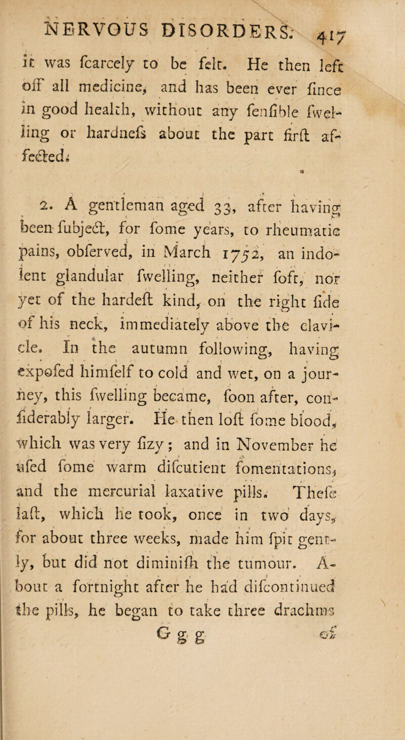 it was fcarcely to be felt. He then left off all medicine, and has been ever fince in good health, without any fenfible fuel¬ ling or hardnefs about the part firft af¬ fected; * ‘ i ,** 4. 2. A gentleman aged 33, after having been fubjedt, for fome years, to rheumatic pains, obferved, in March 1752, an indo- ) » . ■ ? 1 ' , * \ lent glandular fwelling, neither foft, nor yet of the hardeft kind, on the right fide > ‘ * , *■ • of his neck, immediately above the clavi¬ cle, In the autumn following;, having; expofed himfelf to cold and wet, on a jour- hey, this fwelling became, foon after, coii- i > , , • , ; fiderably larger. He then loft fome blood, which was very fizy; and in November he * * ufed fome warm difcutient fomentations, and the mercurial laxative pills. Thefe ; > r 3aft, which he took, once in two days, 1 * * « # * tor about three weeks, made him fpit gent¬ ly, but did not diminifh the tumour. A- * i bout a fortnight after he had difcontinued * 1 ( * the pills, he began to take three drachms G g. g o f