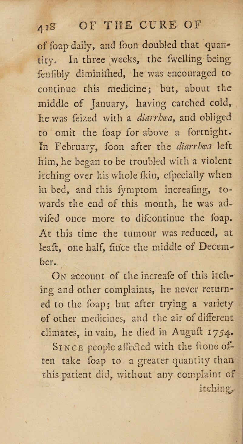 \ 418' OF THE CURE OF of foap daily, and foon doubled that quan¬ tity.- In three weeks, the fwelling being fenfibly diminfthed, he was encouraged to continue this medicine; but, about the middle of January, having catched cold, he was feized with a diarrhoea, and obliged to omit the foap for above a fortnight. In February, foon after the diarrhoea left V i him, he bepan to be troubled with a violent itching over his whole fkiny efpecially when in bed, and this fyrnptom increahng, to¬ wards the end of this month, lie was ad- vifed once more to difcontinue the foap. At this time the tumour was reduced, at leaft, one half, fince the middle of Decem¬ ber. 1 On account of the increafe of this itch¬ ing and other complaints, he never return¬ ed to the foap; but after trying a variety of other medicines, and the air of different climates, in vain, he died in Auguft 1754. Since people affedied with the done of¬ ten take foap to a greater quantity than this patient did? without any complaint of itching,- \