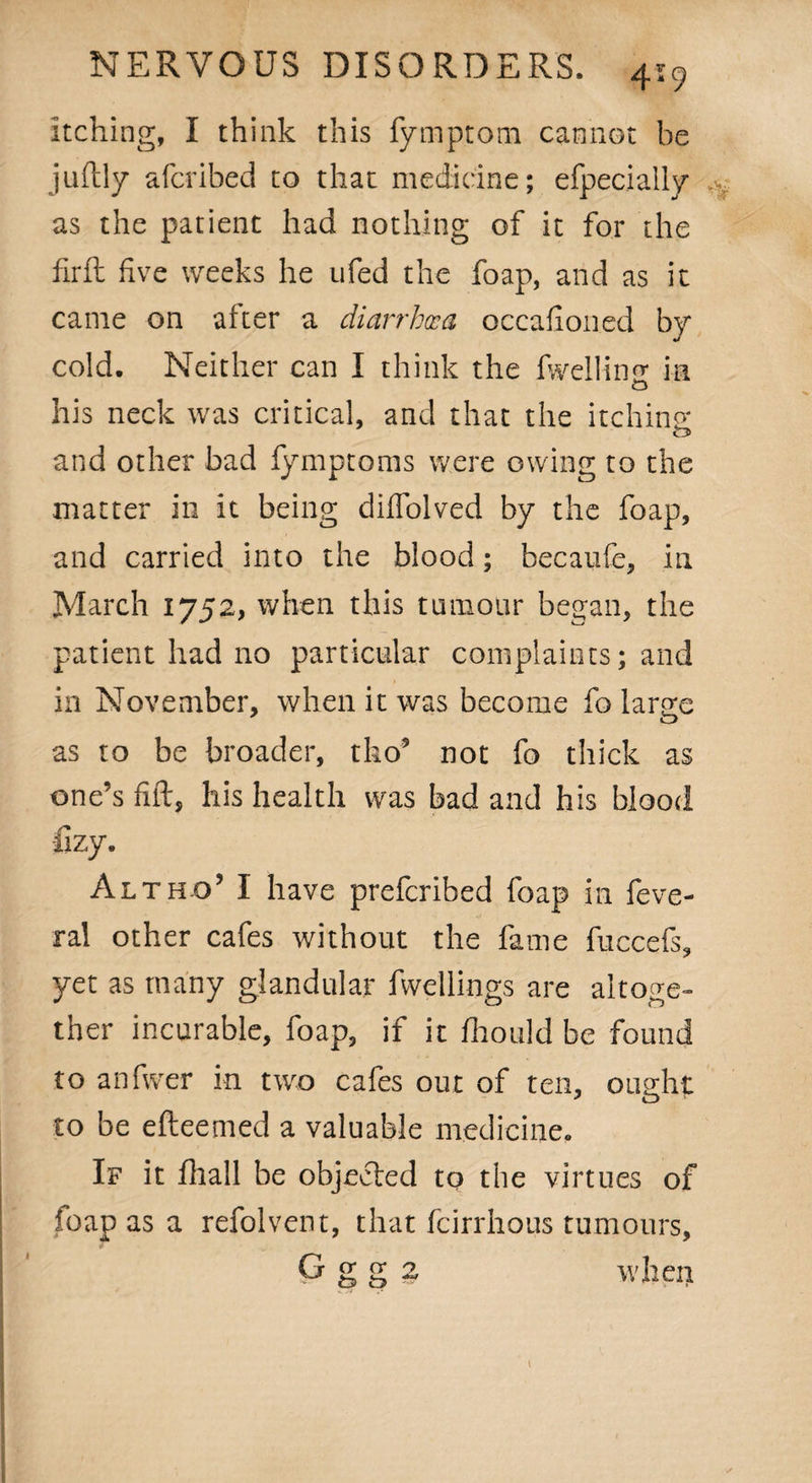 4-9 itching, I think this fymptom cannot he juftly afcribed to that medicine; efpecially as the patient had nothing of it for the firft five weeks he ufed the foap, and as it came on after a diarrhcca occafioned by cold. Neither can I think the fwellinf* in his neck was critical, and that the itching and other bad fymptoms were owing to the matter in it being diffolved by the foap, and carried into the blood; becaufe, in March 1752, when this tumour began, the patient had no particular complaints; and in November, when it was become fo large as to be broader, tho’ not fo thick as one’s fill:, his health was bad and his blood fizy. Alt ho’ I have preferibed foap in feve- ral other cafes without the fame fuccefs, yet as many glandular fvvellings are altoge¬ ther incurable, foap, if it fhould be found to anfwer in two cafes out of ten, ought to be efteemed a valuable medicine. If it fhall be objected to the virtues of foap as a refolvent, that feirrhous tumours, Ggg2 when ■. .i