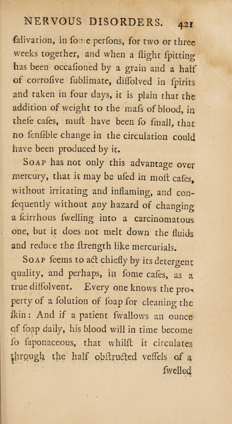 Salivation, in fome perfons, for two or three weeks together, and when a flight fpitting has been occafioned by a grain and a half of corrofive fublinvate, difl'olved in fpirits and taken in four days, it is plain that the addition of weight to the niafs of blood, in thefe cafes, mull have been fo Small, that no fenlible change in the circulation could have been produced by it. Soap has not only this advantage over mercury, that it may be ufed in moil cafes, without irritating and inflaming, and con¬ sequently without any hazard of changing a Scirrhous fwelling into a carcinomatous one, but it does not melt down the fluids and reduce the ftrength like mercurials. Soap feems to adt chiefly by its detergent quality, and perhaps, in fome cafes, as a true diflolvent. Every one knows the pro-, perty of a folution of foap for cleaning the fl<in : And if a patient Swallows an ounce of foap daily, his blood will in time become lo Saponaceous, that whillt it circulates tjirfiugh, the half obftrudted veflels of a Swelled l