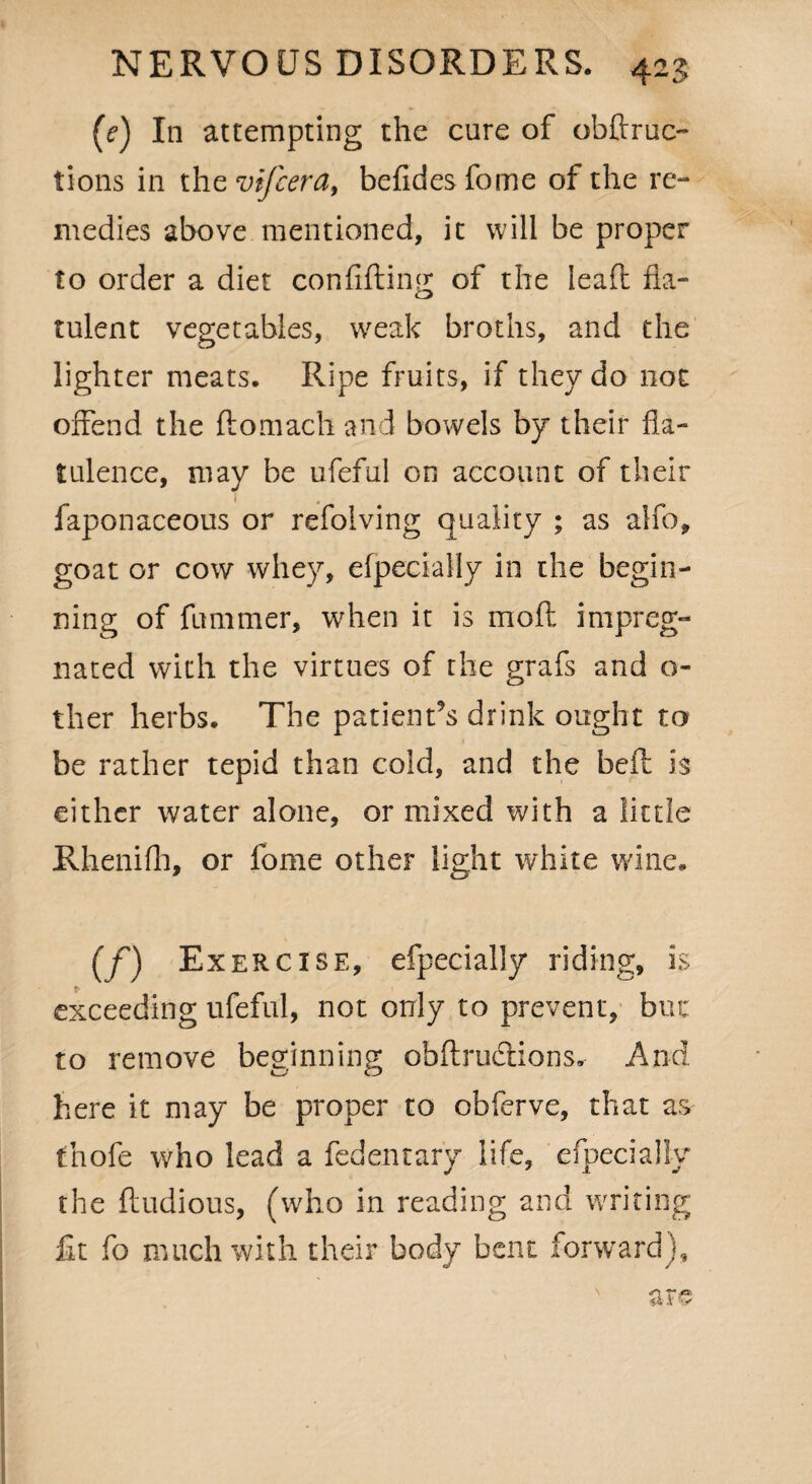 (e) In attempting the cure of obftruc- tions in the vifcera, befidesfome of the re¬ medies above mentioned, it will be proper to order a diet confiding of the leafl fla¬ tulent vegetables, weak broths, and the lighter meats. Ripe fruits, if they do not offend the ftomach and bowels by their fla¬ tulence, may be ufeful on account of their faponaceous or refolving quality ; as alfo, goat or cow whey, efpecially in the begin¬ ning of fummer, when it is mod impreg¬ nated with the virtues of the grafs and o- ther herbs. The patient’s drink ought to • ^ be rather tepid than cold, and the bed h either water alone, or mixed with a little Rhenifh, or fome other light white wine. (f) Exercise, efpecially riding, is exceeding ufeful, not only to prevent, but to remove beginning obdrmdions. And here it may be proper to obferve, that as thofe who lead a fedentary life, efpecially the ftudious, (who in reading and writing fit fo much with their body bent forward), are