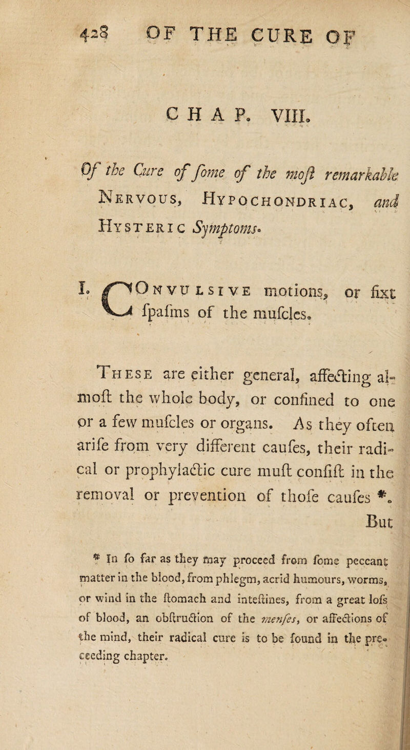 CHAP. VIII. Of the Cure of fame of the mojl remarkable Nervous, Hypochondriac, and ■ ■ • \ ■ *• t if Hysteric Symptoms* Onvu lsive motions* or fixt fpalins of the mufclcs. % T hese are cither general, afF&fting al- moft the whole body, or confined to one or a few mufcles or organs. As they often arife from very different caufes, their radi¬ cal or prophylactic cure muff confift in the removal or prevention of thofe caufes *. But * In fo far as they may proceed from feme peccant matter in the blood, from phlegm, acrid humours, worms, or wind in the ftomach and inteftines, from a great lofs of blood, an obftrudion of the menfes, or affections of the mind, their radical cure is to be found in the pre« ceeding chapter.