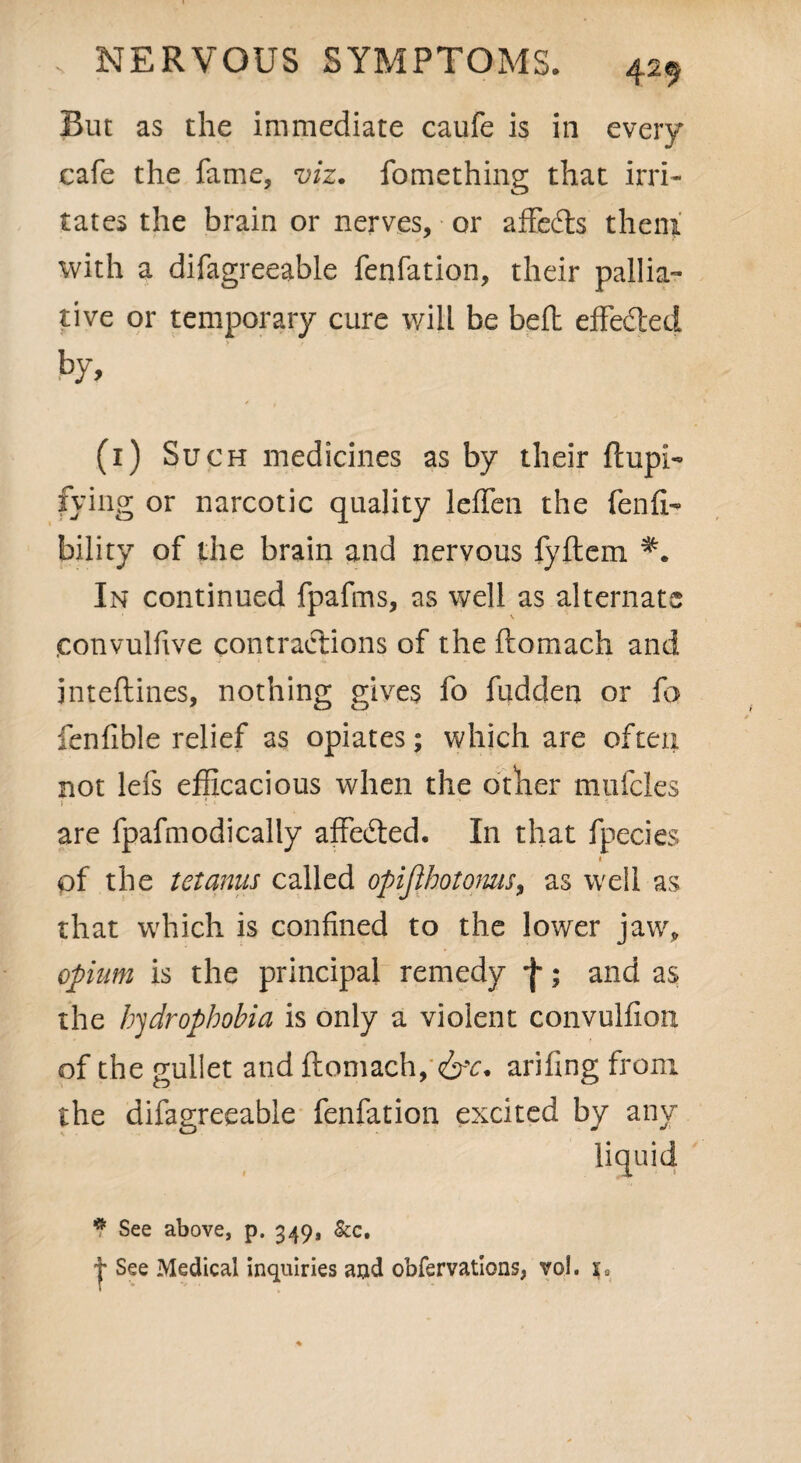 But as the immediate caufe is in every cafe the fame, viz. fomething that irri¬ tates the brain or nerves, or affedts them with a difagreeable fenfation, their pallia¬ tive or temporary cure will be belt effedled by, (1) Such medicines as by their ftupi« fying or narcotic quality leffen the fenfi- bility of the brain and nervous fyftem In continued fpafms, as well as alternate convulfive contractions of the ftomach and jnteftines, nothing gives fo fudden or fa fenfible relief as opiates; which are often not lefs efficacious when the other mufcles ' 1 » . ' ■ are fpafmodically affected. In that fpecies 1 of the tetanus called opijlhotoms, as well as that which is confined to the lower jaw, opium is the principal remedy f; and as the hydrophobia is only a violent convulfion. of the gullet and ftomach, 6^. arifing from the difagreeable fenfation excited by any 1 sf* * See above, p. 349, &c. See Medical inquiries and obfervations, vol. sa