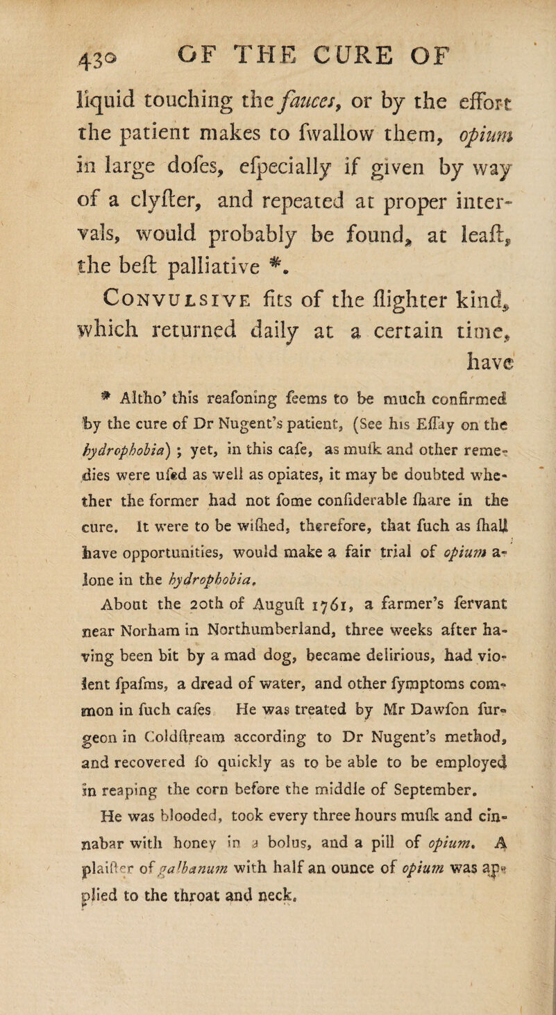 43° liquid touching the fauces, or by the effort the patient makes to fwallow them, opium in large dofes, efpecially if given by way of a clyfter, and repeated at proper inter¬ vals, would probably be found* at leaft, the belt palliative Convulsive fits of the flighter kind,, which returned daily at a certain time, have # Altho’ this reafonmg feems to be much confirmed by the cure of Dr Nugent’s patient, (See his Effay on the hydrophobia) ; yet, in this cafe, as muik and other reme¬ dies were ufed as well as opiates, it may be doubted -whe¬ ther the former had not fome confiderable Ihare in the cure. It were to be wifiied, therefore, that fuch as fhali have opportunities, would make a fair trial of opium a- lone in the hydrophobia. About the 20th of Auguft 1761, a farmer’s fervant near Norham in Northumberland, three weeks after ha¬ ving been bit by a mad dog, became delirious, had vio¬ lent fpafms, a dread of water, and other fymptoms com¬ mon in fuch cafes He was treated by Mr Dawfon fur® geon in Coldftream according to Dr Nugent’s method, and recovered fo quickly as to be able to be employed in reaping the corn before the middle of September. He was blooded, took every three hours mulk and cin¬ nabar with honey in a bolus, and a pill of opium. A plaifter of galbanum with half an ounce of opium was ap» plied to the throat and neck.
