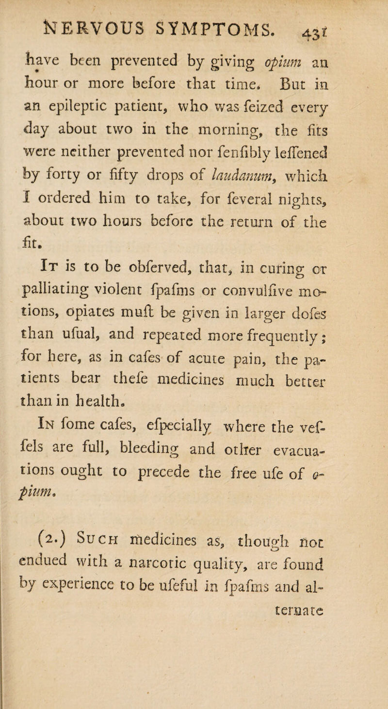 have been prevented by giving opium an hour or more before that time. But in an epileptic patient, who was feized every¬ day about two in the morning, the fits were neither prevented nor fenfibly leifened by forty or fifty drops of laudanum, which 1 ordered him to take, for feveral nights, about two hours before the return of the fit. It is to be obferved, that, in curing; or b palliating violent fpafms or convulfive mo¬ tions, opiates muft be given in larger dofes than ufual, and repeated more frequently; foi here, as in caies of acute pain, the pa¬ tients bear thefe medicines much better than in health. \ In fome cafes, efpecially where the vef- fels are full, bleeding and other evacua¬ tions ought to precede the free ufe of q~ fium. (2.) Such medicines as, though not endued with a narcotic quality, are found by experience to be ufeful in fpafms and al¬ ternate