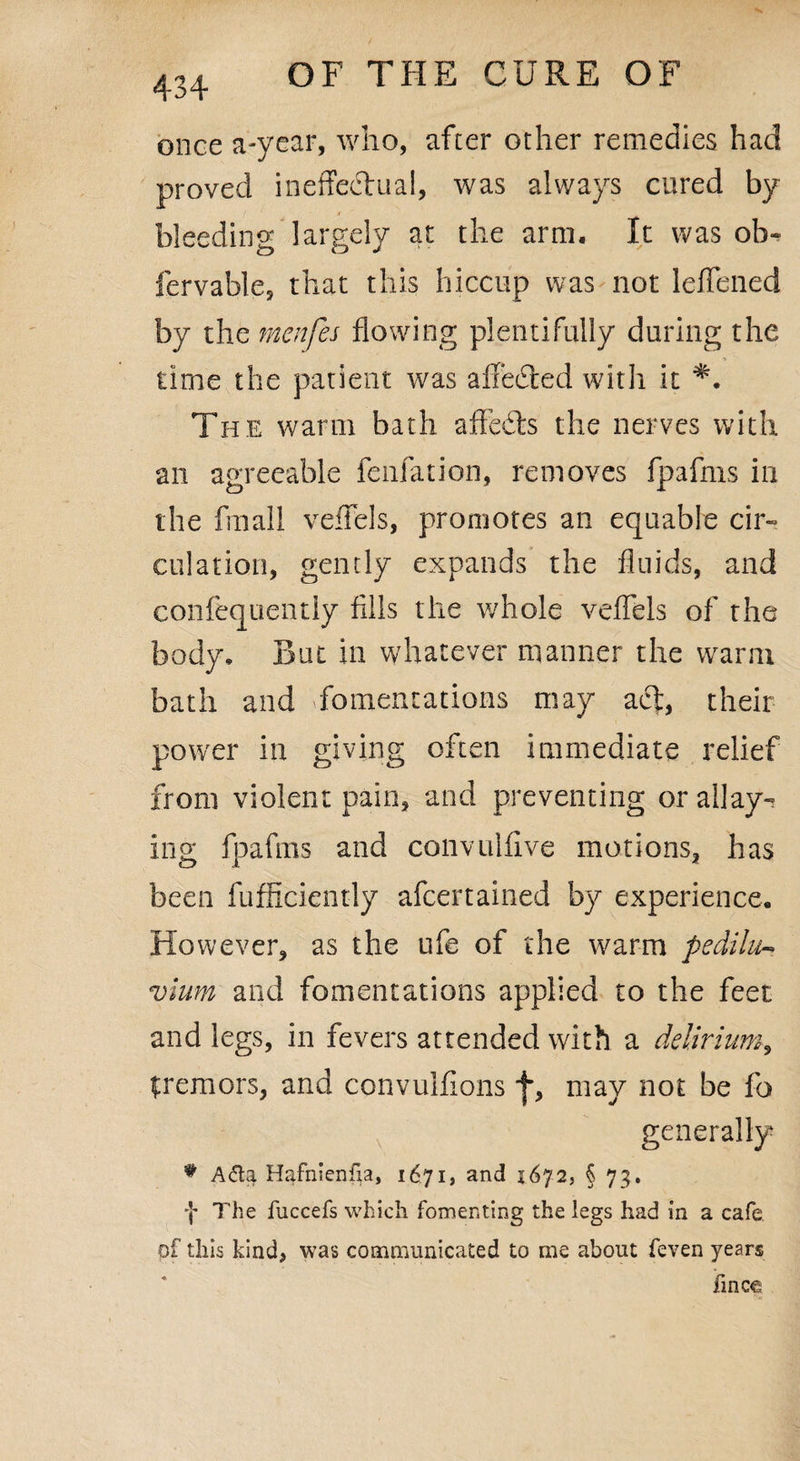 434 once a-ycar, who, after other remedies had proved ineffectual, was always cured by bleeding largely at the arm. It was ob- fervable, that this hiccup was not leffened by the menfes flowing plentifully during the time the patient was affecffed with it The warm bath affedts the nerves with an agreeable fenfation, removes fpafms in the fmall veffels, promotes an equable cir¬ culation, gently expands the fluids, and confequently fills the whole veffels of the body. But in whatever manner the warm bath and fomentations may act, their power in giving often immediate relief from violent pain, and preventing or allay¬ ing fpafms and convuiffve motions, has been fufficiently afcertained by experience. However, as the ufe of the warm pedilu- vlum and fomentations applied to the feet and legs, in fevers attended with a delirium, tremors, and convulffons f, may not be fo generally # A<5ta Hafnienfp, 1671, and 1672, § 73. f The fuccefs which fomenting the legs had in a cafe of this kind, was communicated to me about feven years finc€