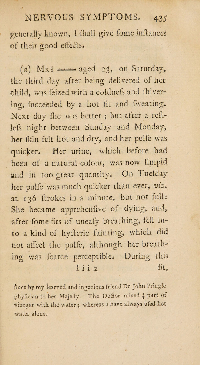 generally known, I (hall give fomeinftances of their e;ood effefts* o (a) Mrs — aged 23, on Saturday, the third day after being delivered of her childj was feized with a coldnefs and fliiver- 3no\ fucceeded by a hot fit and fweating. Next day (lie was better ; but after a relt- lefs night between Sunday and Monday, her fkin felt hot and dry, and her pulfe was quicker. Her urine, which before had been of a natural colour, was now limpid and in too great quantity. On Tuefday her pulfe was much quicker than ever, viz. at 136 ftrokes in a minute, but not full: She became apprehendve oi dying, and, after fome fits of uneafy breathing, fell in¬ to a kind of hyfteric fainting, which did not affedt the pulfe, although her breath¬ ing was fcarce perceptible. During this I i i 2 fit, fince by my learned and ingenious friend Dr John Pringle phyfician to her Majedv The Doctor mixed ^ part ot vinegar with the water j whereas A have always uled hot water alone.