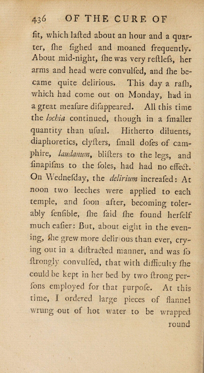 fit, which lafted about an hour and a quar¬ ter, (he fighed and moaned frequently. About mid-night, fhe was very reftlefs, her arms and head were convulfed, and fhe be¬ came quite delirious. This day a rafh, which had come out on Monday, had in a great meafure difappeared. All this time the lochia continued, though in a fmaller quantity than ufual. Hitherto diluents, diaphoretics, clyfters, frnall dofes of cam- phi re, laudanum, blifters to the legs, and finapifms to the foies, had had no effedh On Wednefday, the delirium increafed: At noon two leeches were applied to each temple, and foon after, becoming toler¬ ably fenfible, file faid fhe found herfelf mucheafierr Rut, about eight in the even- ing, file grew more del'ir ous than ever, cry¬ ing out in a diftrafted manner, and was fo ftrongly convulfed, that with difficulty fhe could be kept in her bed by two flrong per- fons employed for that purpofe. At this time, I ordered large pieces of flannel wrung out of hot water to be wrapped round