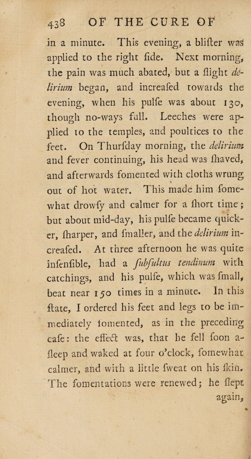 in a minute. This evening, a blifter was applied to the right fide. Next morning, the pain was much abated, but a flight de¬ lirium began, and increafed towards the evening, when his pulfe was about 130, though no-ways full. Leeches were ap¬ plied 10 the temples, and poultices to the feet. On Thurfday morning, the delirium and fever continuing, his head was fhaved, and afterwards fomented with cloths wrung * out of hot water. This made him fome- what drowfy and calmer for a fhort time; but about mid-day, his pulfe became quick¬ er, fharper, and fmaller, and the delirium in¬ creafed. At three afternoon he was quite infenfible, had a fubfultus tendinum with catchings, and his pulfe, which was fmall, beat near 150 times in a minute. In this ftate, I ordered his feet and legs to be im¬ mediately iomented, as in the preceding cafe: the effect: was, that he fell foon a- fleep and waked at four o’clock, fomewhat calmer, and with a little fweat on his fkin. The fomentations were renewed; he flept again,