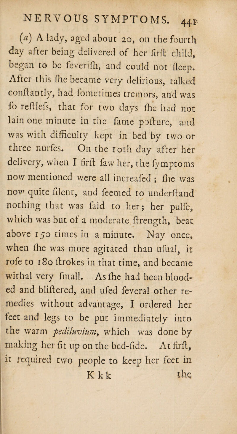 {a) A lady, aged about 20, on the fourth day after being delivered of her firft child, began to be feverifh, and could not lleep. After this die became very delirious, talked conftantly, had fometimes tremors, and was fo redlefs, that for two days die had not lain one minute in the fame pofture, and was with difficulty kept in bed by two or three nurfes. On the loth day after her delivery, when I firft fawher, the fymptoms now mentioned were all increafed ; die was now quite filent, and feemed to underftand nothing that was faid to her; her pulfe, which was but of a moderate ftrength, beat above 150 times in a minute. Nay once, when die was more agitated than ufual, it rofe to 180 ftrokes in that time, and became withal very fmall. As die had been blood¬ ed and bliftered, and ufed feveral other re¬ medies without advantage, I ordered her feet and legs to be put immediately into the warm pediluvium, which was done by making her fit up on the bed-fide. At firft, jt required two people to keep her feet in K k k the