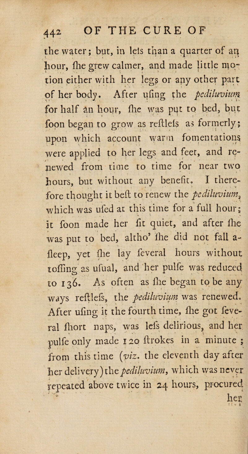 the water; but, in leis than a quarter of an hour, fhe grew calmer, and made little rnq- tion either with her leg? or any other pare s /v \ ’ ■**»/'*.« '•* t • of her body. After ufing the pc diluvium for half dn hour, fhe was pi}t to bed, but fopn began to grow as rcftlels as formerly; upon which account warm fomentations were applied to her legs and feet, and re¬ newed from time to time for near two hours, but without any benefit, I there¬ fore thought it belt to renew the pc diluvium, which was ufed at this time for a full hour; it foon made her fit quiet, and after fhe was put to bed, altho’ fhe did not fall a- fieep, yet fhe lay feveral hours without toffing as ufual, and her pulfe was reduced to 136. As often as fhe began to be any¬ ways reftlefs, the pediluvium was renewed. After ufing it the fourth time, fhe got feve- ral ffiort naps, was lefs delirious, and her pulfe only made 120 ftrokes in a minute ; from this time {viz. the eleventh day after her delivery) the pediluvium, which was never repeated above twice in 24 hours, procured her, f i * *