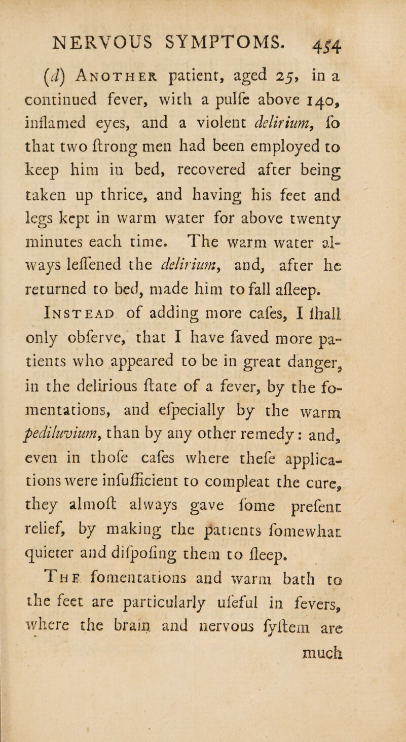 (r/) Another patient, aged 25, in a continued fever, with a pulfe above 140, inflamed eyes, and a violent delirium, fo that two ftrong men had been employed to keep him in bed, recovered after being taken up thrice, and having his feet and legs kept in warm water for above twenty minutes each time. The warm water al¬ ways leffened the delirium, and, after he returned to bed, made him to fall afleep. Instead of adding more cafes, I lhall only obferve, that I have faved more pa¬ tients who appeared to be in great danger^ in the delirious ftate of a fever, by the fo¬ mentations, and efpecially by the warm pediluvium, than by any other remedy: and., even in thofe cafes where thefe applica¬ tions were infufficient to compleat the cure, they almoft always gave lame prefent relief, by making the patients fomewhai quieter and difpofing them to fleep. The fomentations and warm bath to the feet are particularly ufeful in fevers, where the bram. and nervous fyltem are much
