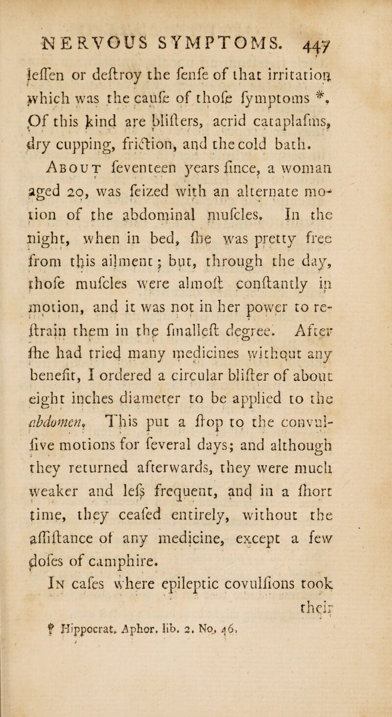 f lefien or deftroy the felife of that irritation which was the caufc of thofe fymptoms Of this Jcind 2re blitters, acrid cataplafms, dry cupping, frkfiion, and the cold bath. About feventeen years fince, a woman aged 20, was feized with an alternate mo^ tion of the abdominal nmfcles. In the r . s V f r < night, when in bed, (he was pretty free from this ailment; but, through the day, thofe mufcles were almoll conftantly in motion, and it was not in her power to re- ftrain them in the fmalleft degree. After fhe had tried many medicines withquc any benefit, I ordered a circular blitter of about eight inches diameter to be applied to the abdomen. This put a flop to the convul- five motions for fever a 1 days; and although they returned afterwards, they were much weaker and lef? frequent, and in a fhort time, they ceafed entirely, without the attifiance of any medicine, except a few doles of camphire. In cafes where epileptic covulfions took the ■j ^ a * f Hippocrat. Aphor, kb. 2. No., 46,