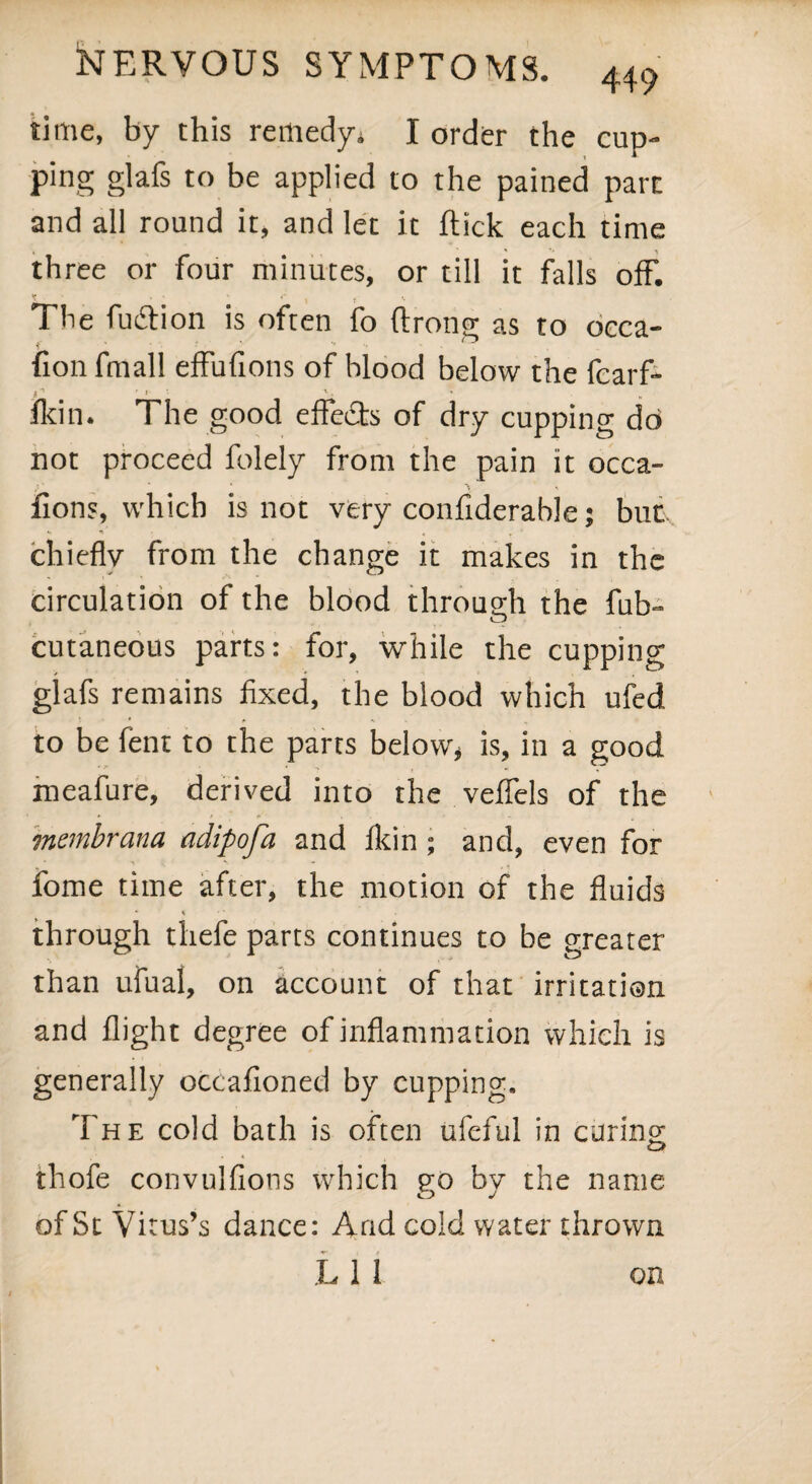 time, by this remedy* I order the cup¬ ping glafs to be applied to the pained pare and all round it, and let it flick each time three or four minutes, or till it falls off. The fuiflion is often fo flrotig as to occa- fion fmall effufions of hlood below the fcarf- 1n 1 „ Ikin. The good effects of dry cupping do not proceed folely from the pain it occa- fions, which is not very confiderable; but,, chiefly from the change it makes in the circulation of the blood through the fab- cutaneous parts: for, while the cupping glafs remains fixed, the blood which ufed to be fent to the parts below, is, in a good meafure, derived into the veflels of the membrana adipofa and fkin; and, even for fome time after, the motion of the fluids * \ through thefe parts continues to be greater than ufual, on account of that irritation and flight degree of inflammation which is generally occafioned by cupping. The cold bath is often ufeful in curing thofe convuifions which go by the name of St Vitus’s dance: And cold water thrown L 1 1 on