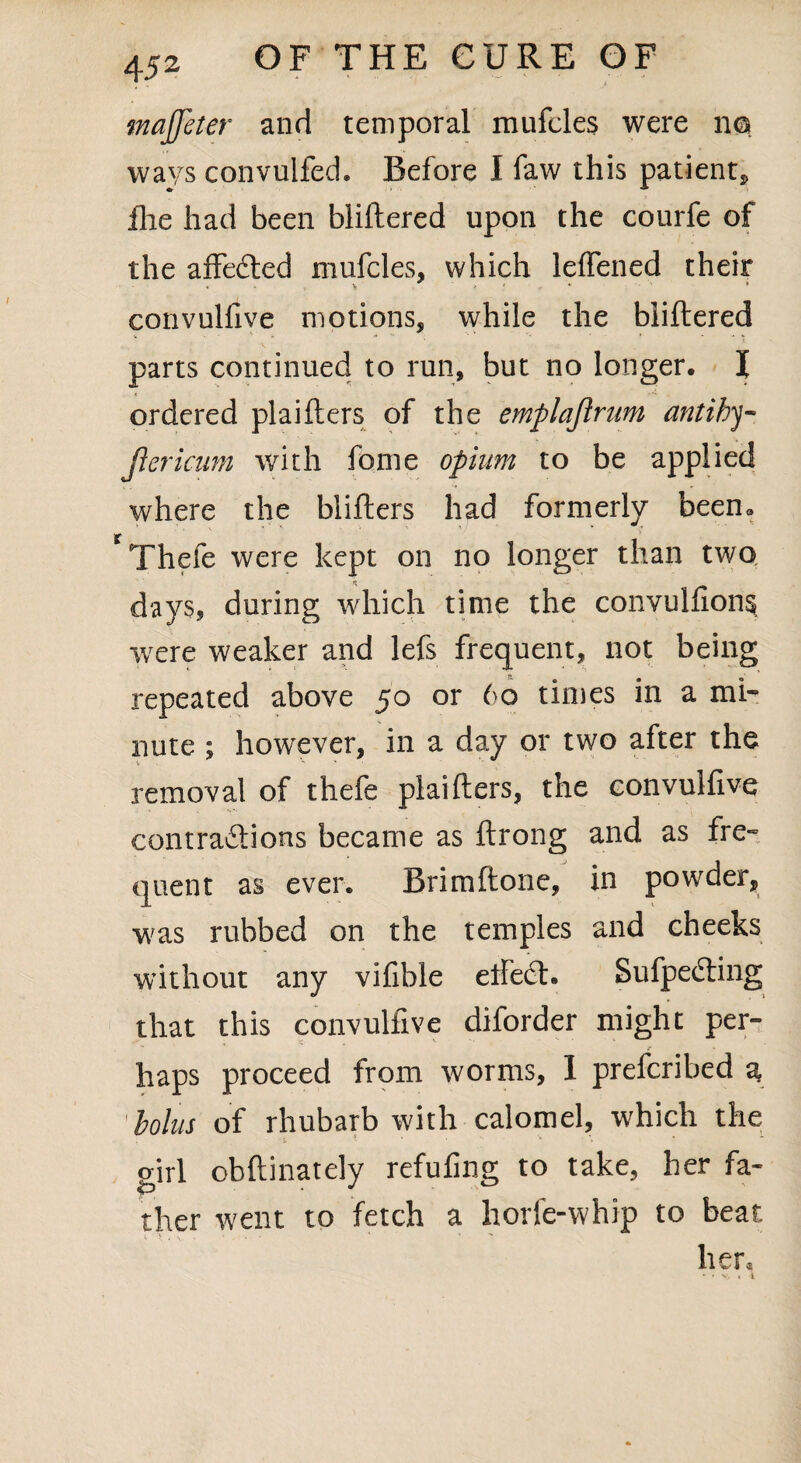 majjeter and temporal mufcles were no ways convulfed. Before I faw this patient, hie had been bliftered upon the courfe of the affefted mufcles, which leffened their convulfive motions, while the bliftered parts continued to run, but no longer. I ■T ordered plaifters of the emplaflrum antihy- jlericiim with fome opium to be applied where the blifters had formerly been* Thefe were kept on no longer than two days, during which time the convulfions ■were weaker and lefs frequent, not being repeated above 50 or 60 times in a mi¬ nute ; however, in a day or two after the removal of thefe plaifters, the convulfive contraftions became as ftrong and as fre¬ quent as ever. Brimftone, in powder, was rubbed on the temples and cheeks without any vifible ellect. Sufpecting that this convulfive diforder might per¬ haps proceed from worms, I prefcribed a bolus of rhubarb with calomel, which the girl obftinately refufing to take, her fa¬ ther went to fetch a horfe-whip to beat i. V . \ • - *' ’ her, - » X. « l