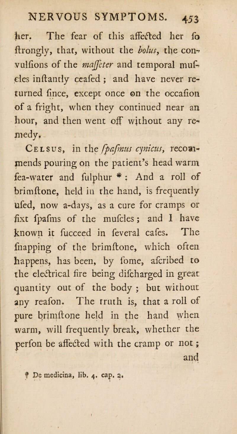 her. The fear of this affefted her fo * 0 ftrongly, that, without the bolus9 the con-? vulfions of the majfeter and temporal muf* cles inftandy ceafed ; and have never re¬ turned fince, except once ©n the occafion of a fright, when they continued near an hour, and then went off without any re¬ medy. _ Celsus, in the fpafmus cynicus, recom¬ mends pouring on the patient’s head warm fea-water and fulphur # : And a roll of brimftone, held in the hand, is frequently ufed, now a-days, as a cure for cramps or fixt fpafms of the mufcles; and 1 have known it fucceed in feveral cafes. The fnapping of the brimftone, which often happens, has been, by fome, afcribed to the eleftrical fire being difcharged in great quantity out of the body ; but without any reafon. The truth is, that a roll of pure brimftone held in the hand when warm, will frequently break, whether the perfon be affected with the cramp or not; and . i ‘« f De medicina, lib. 4. cap. a, * * ’ .4 I