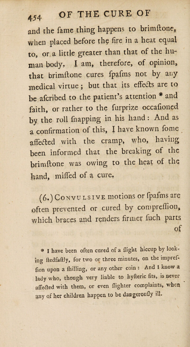 and the fame thing happens to brimftone, when placed before the fire in a heat equal to, or a little greater than that of the hu¬ man body, I am, therefore, of opinion, that brimftone cures fpafms not by any medical virtue; but that its effe&s are to be afcribed to the patient’s attention * and faith, or rather to the furprize occafioned by the roll fnapping in his hand : And as a confirmation of this, I have known fome affefted with the cramp, who, having been informed that the breaking of the brimftone was owing to the heat of the hand, milled of a cure. (6.) Convu lsive motions or fpafms are often prevented or cured by compreftion, which braces and renders firmer fuch parts of # I have been often cured of a flight hiccup by look¬ ing ftedfaftly, for two or three minutes, on the impref- fion upon a {billing, or any other coin : And I know a lady who, though very liable to hyfteric fits, is never affeaed with them, or even {lighter complaints, when $ny of her children happen to be dasgeroufly ill.