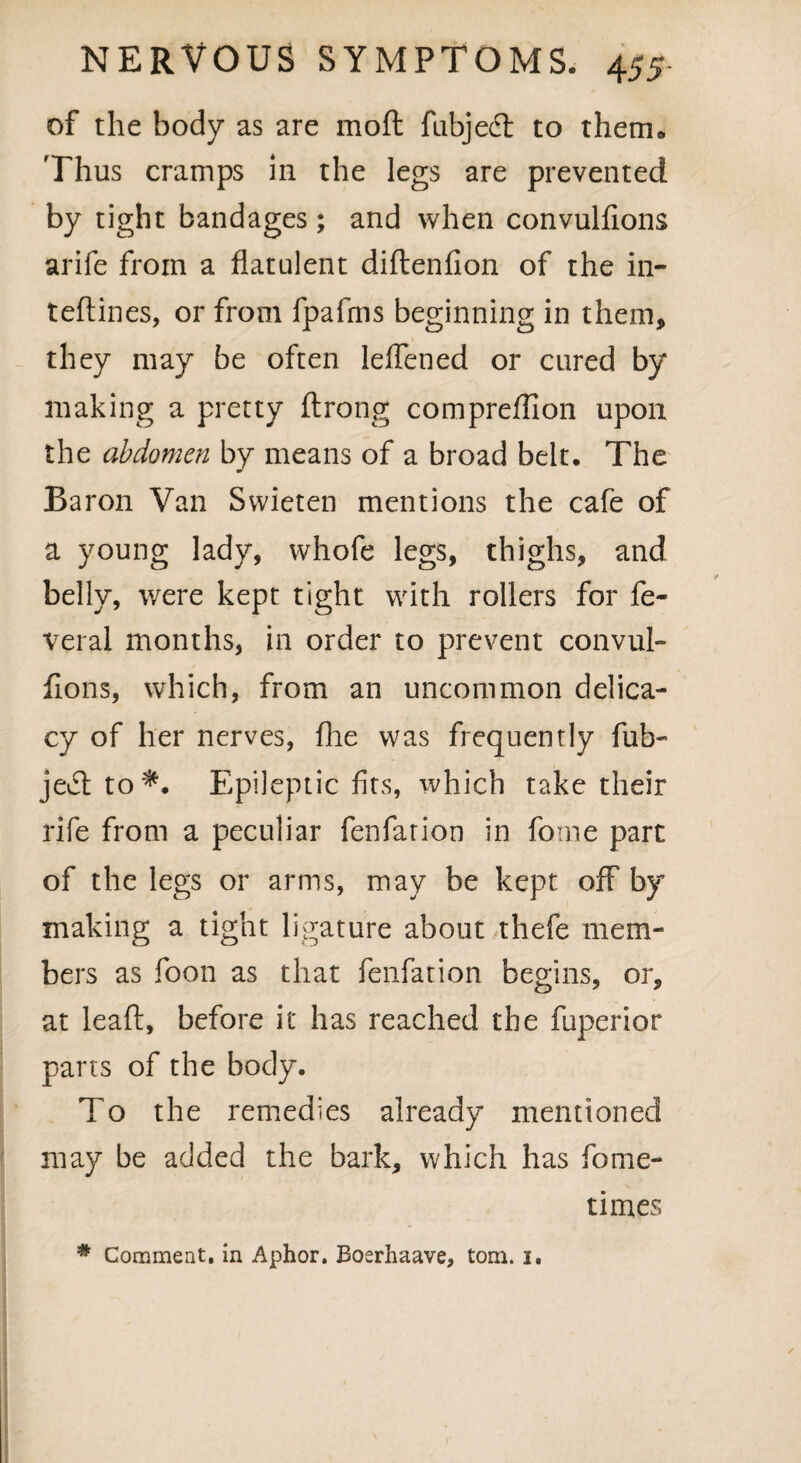 of the body as are mod fubject to therm Thus cramps in the legs are prevented by tight bandages; and when convulfions arife from a flatulent diflenfion of the in- tedines, or from fpafms beginning in them, they may be often leflened or cured by making a pretty ftrong compreflion upon the abdomen by means of a broad belt. The Baron Van Swieten mentions the cafe of a young lady, whofe legs, thighs, and belly, were kept tight with rollers for fe- veral months, in order to prevent convul¬ fions, which, from an uncommon delica¬ cy of her nerves, {he was frequently fub- jed to*. Epileptic fits, which take their rife from a peculiar fenfarion in fome part of the legs or arms, may be kept off by making a tight ligature about thefe mem¬ bers as foon as that fenfarion begins, or, at lead, before it has reached the fuperior parts of the body. To the remedies already mentioned may be added the bark, which has fome- times # Comment, in Aphor. Boerhaave, tom. i.