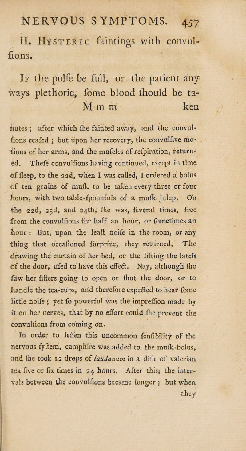 II. Hysteric fain-tings' with convul- fions. If the pulfe be full, or the patient any ways plethoric, fome blood fhould be ta- M m m ken , , ‘ , • 1 , t . .. ., ,. t i . ; nutes; after which fhe fainted away, and the convul¬ sions ceafed j but upon her recovery, the convulfive mo¬ tions of her arms, and the mufcles of refpiration, return¬ ed. Thefe convulfions having continued, except in time of fleep, to the 22d, when I was called, I ordered a bolus of ten grains of mulk to be taken every three or four hours, with two table-fpoonfuls of a mufk julep. On the 22d, 23d, and 24th, fhe was, feveral times, free from the convulfions for half an hour, or fometimes an hour : But, upon the leaft noife in the room, or any thing that occafioned furprize, they returned. The drawing the curtain of her bed, or the lifting the latch of the door, ufed to have this effe<5l. Nay, although fhe faw her fillers going to open or fhut the door, or to handle the tea-cups, arid therefore expe&ed to hear fome little noife ; yet fo powerful was the imprelfion made by It on her nerves, that by no effort could fhe prevent the 1 convulfions from coming on. In order to leffen this uncommon fenfibility of the nervous fyftem, camphire was added to the mulk-bolus, and fhe took 12 drops of laudanum in a difh of valerian tea five or fix times in 24 hours. After this, the inter¬ vals between the convulfions became longer; but when they