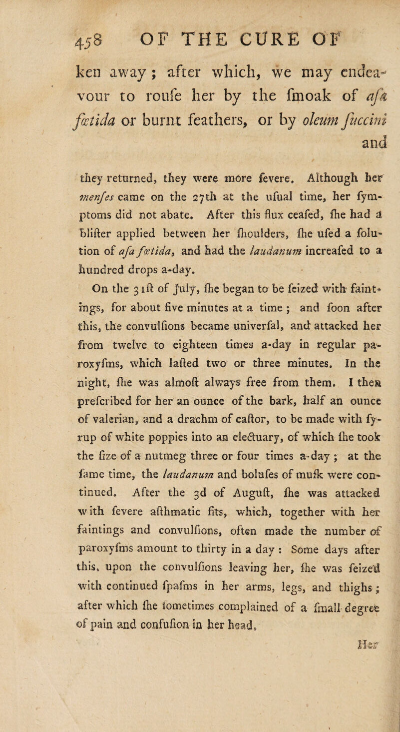 ken away ; after which, we may endea¬ vour to roufe her by the fmoak of afa foctida or burnt feathers, or by oleum fuccini and they returned, they were more fevere. Although her menjes came on the 27 th at the ufual time, her fym- ptoms did not abate. After this flux ceafed, the had a blifter applied between her fhoulders, the ufed a folu~ tion of afa fcetida, and had the laudanum increafed to a hundred drops a-day. On the 31ft of July, fhe began to be feized with faint- ings, for about five minutes at a time ; and foon after this, the convulfions became univerfal, and attacked her from twelve to eighteen times a*day in regular pa- roxyfms, which lafted two or three minutes. In the night, file was almoft always free from them. I the?! prefcribed for her an ounce of the bark, half an ounce of valerian, and a drachm of caftor, to be made with fy- rup of white poppies into an electuary, of w7hich ftie took the fize of a nutmeg three or four times a-day ; at the fame time, the laudanum and bolufes of mufk were con* tinued. After the 3d of Auguft, fhe was attacked with fevere afthmatic fits, which, together with her faintings and convulfions, often made the number of paroxyfms amount to thirty in a day : Some days after this, upon the convulfions leaving her, fhe was feized with continued fpafms in her arms, legs, and thighs; after which fhe iometimes complained of a final! degree of pain and confufioa in her head. Her