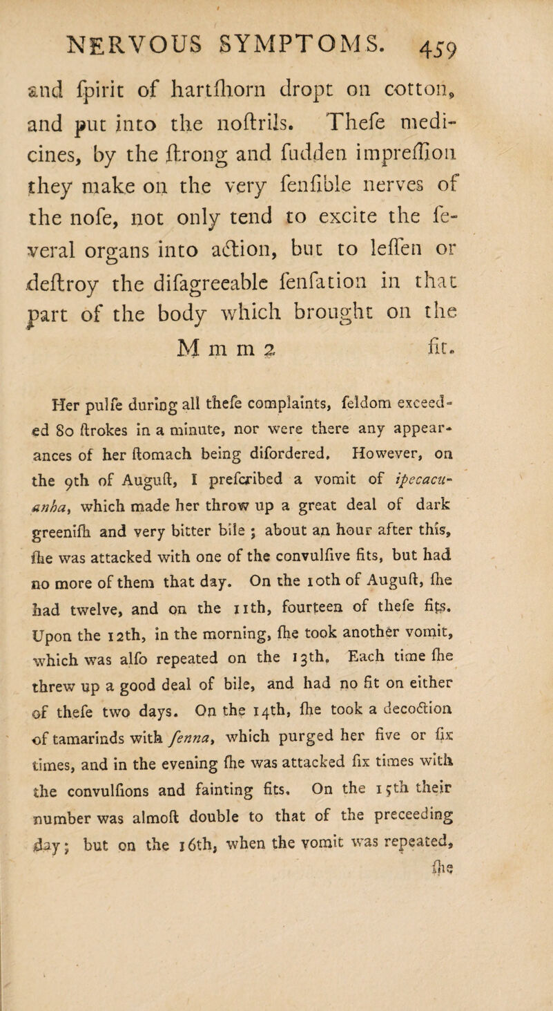 and fpirit of hartfhorn dropt on cotton, and put into the noftrils. Thefe medi¬ cines, by the ftrong and fudden impreffion they make on the very fenfible nerves of the nofe, not only tend to excite the fe¬ deral organs into action, but to leflen or deftroy the difagreeable fenfation in that part of the body which brought on the M m m 2 fit. Her pulfe during all thefe complaints, feldorn exceed¬ ed So ftrokes in a minute, nor were there any appear¬ ances of her ftomach being difordered, However, on the 9th of Auguft, I prefcribed a vomit of ipecacu¬ anha, which made her throw up a great deal of dark greenifh and very bitter bile ; about an hour after this, fhe was attacked with one of the convulfive fits, but had no more of them that day. On the 10th of Auguft, fhe had twelve, and on the 11th, fourteen of thefe fits. Upon the 12th, in the morning, fhe took another vomit, which was alfo repeated on the 13th. Each time fhe threw up a good deal of bile, and had no fit on either of thefe two days. On the 14th, fhe took a deco&ioa of tamarinds with fenna, which purged her five or fix times, and in the evening fhe was attacked fix times with the convulfions and fainting fits. On the 15th their number was almoft double to that of the preceeding day \ but on the 16th, when the vomit was repeated, (he