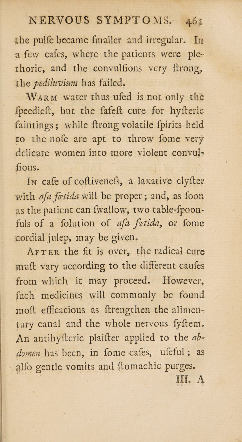 the pulfe became fmaller and irregular. In a few cafes, where the patients were ple¬ thoric, and the convulfions very ftrong, the pediluvium has failed. Warm water thus ufed is not only the fpeedieft, but the fafeft cure for hyfteric faintings; while ftrong volatile fpirits held to the nofe are apt to throw fome very delicate women into more violent convul¬ sions. In cafe of coftivenefs, a laxative clyfter with afafostida will be proper; and, as fooa as the patient can fwallow, two table-fpoon- fuls of a folution of afa foctiday or fome cordial julep, may be given. After the fit is over, the radical cure mud vary according to the different caufes from which it may proceed. However, fuch medicines will commonly be found mod efficacious as ftrengthen the alimen¬ tary canal and the whole nervous fyffem. An antihyfteric plaifter applied to the ab¬ domen has been, in fome cafes, ufeful; as alfo gentle vomits and ftomachic purges. III. A