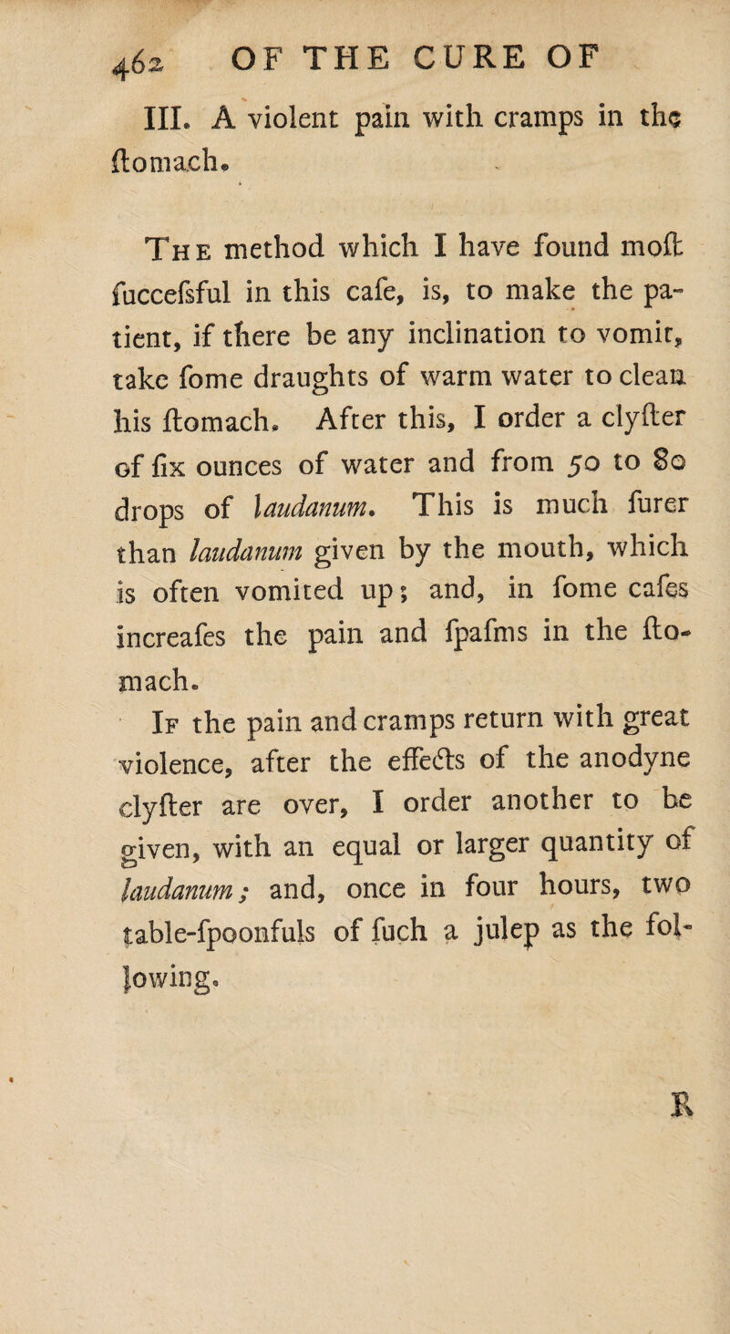 III. A violent pain with cramps in the ftonrach. The method which I have found molt fuccefsful in this cafe, is, to make the pa¬ tient, if there be any inclination to vomir, take fome draughts of warm water to clean his ftomach. After this, I order a clyfter of fix ounces of water and from 50 to §0 drops of laudanum. This is mucli furer than laudanum given by the mouth, which is often vomited up; and, in fome cafes increafes the pain and fpafms in the fto- mach. If the pain and cramps return with great violence, after the efFefts of the anodyne clyfter are over, I order another to be given, with an equal or larger quantity of laudanum; and, once in four hours, two table-fpoonfuls of fuch a julep as the fol¬ lowing. R