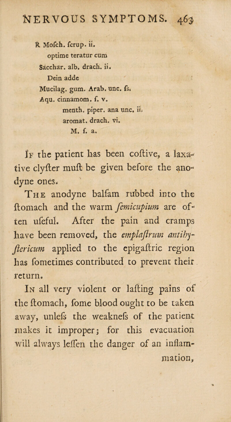 R Mofch. fcrup. ii. optime teratur cum Sacchar. alb, drach. ii. Dein adde Mucilag. gum. Arab. unc. fs. Aqu. cinnamom. f. v. menth, piper, ana unc. ii, aromat. drach. vi. M. £. a. If the patient has been coftive, a laxa¬ tive clyfter mull be given before the ano¬ dyne ones. The anodyne balfam rubbed into the ftomach and the warm femicupium are of¬ ten ufeful. After the pain and cramps have been removed, the emplajlrum antihy fiericum applied to the epigaftric region has fometimes contributed to prevent their return. In all very violent or lafting pains of the ftomach, fome blood ought to be taken away, unlefs the weaknefs of the patient makes it improper; for this evacuation will always leflen the danger of an inflam¬ mation.