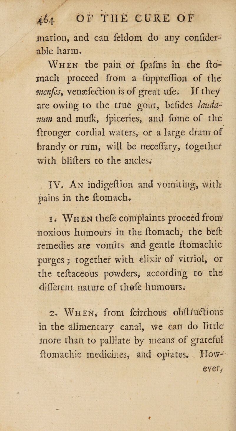 f 464 OF THE CURE OF ination, and can feldoni do any confider- able harm. When the pain or fpafms in the fto- mach proceed from a fuppreffion of the menfeSy vensefecftion is of great ufe. If they are owing to the tfue gout, befides lauda¬ num and mufk, fpiceries, and fome of the ftronger cordial waters, or a large dram of brandy or rum, will be neceirary, together with blifters to the ancles. IV. An indigeftion and vomiting, with pains in the ftomactu U Wh en thefe complaints proceed from noxious humours in the ftomach,* the b'eft remedies arc vomits and gentle ftomachic /) purges • together with elixir of vitriol, or the teftaceous powders, according to the different nature of thofe humours. »■ » > 2. When, from fcirrhous obftruftions in the alimentary canal, we can do little more than to palliate by means of grateful ftomachic medicines, and opiates. How¬ ever/