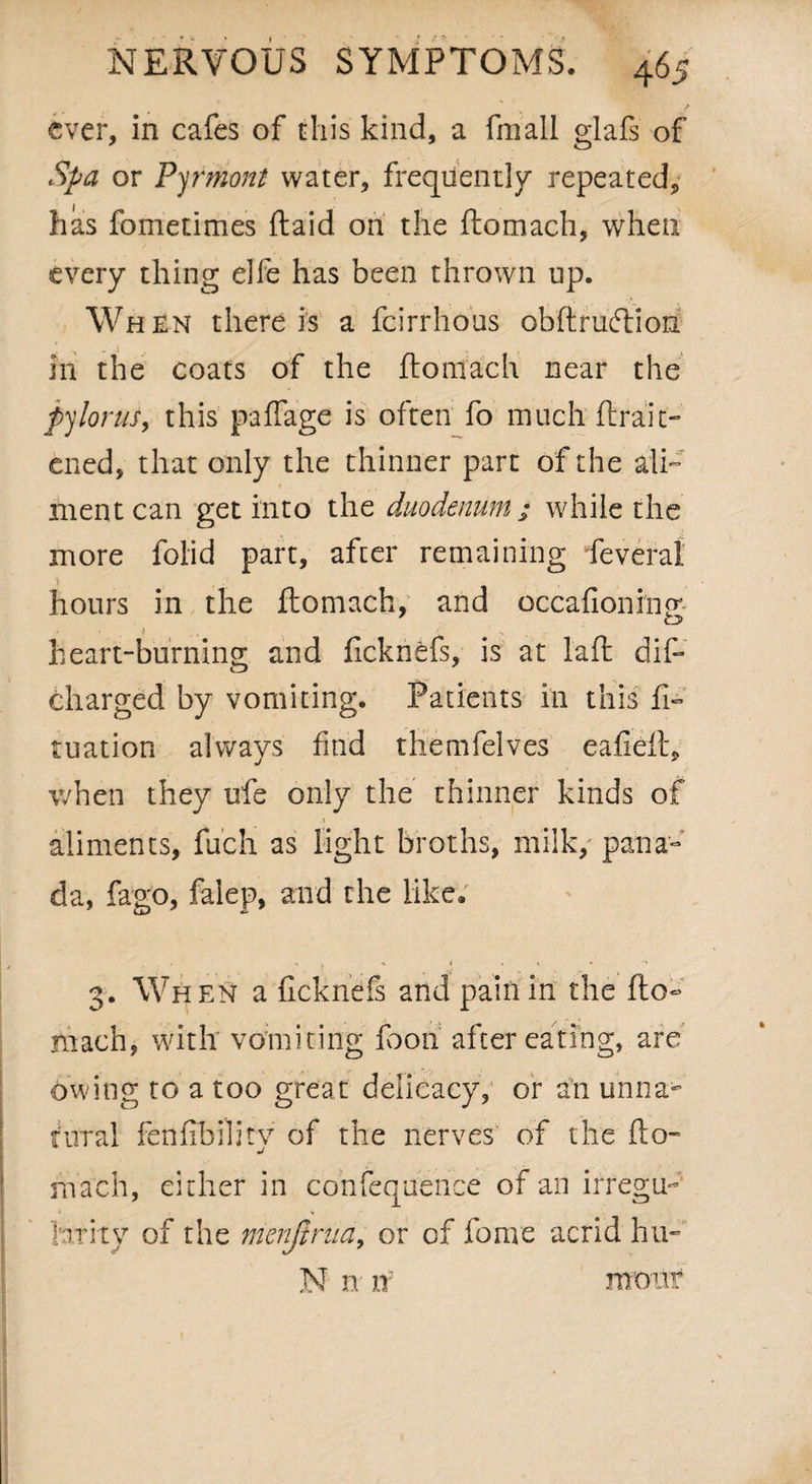 ever, in cafes of this kind, a fmall glafs of Spa or Vermont water, frequently repeated, has fometimes ftaid on the ftomach, when every thing elfe has been thrown up. When there is a feirrhous obftrudtiori in the coats of the ftomach near the pylorus, this paftage is often fo much ftrait- ened, that only the thinner part of the ali¬ ment can get into the duodenum j while the more folid part, after remaining feveral hours in the ftomach, and occafioni'nm O 1 heart-burning and fickrifcfs, is at laft dift charged by vomiting. Patients in this ft- tuation always find themfelves eafieft, v/hen they ufe only the thinner kinds of . * aliments, fuch as light broths, milk, pana¬ da, fago, falep, and the like. / • ? •* * • ^ »•’ 3. When a ficknefs and pain in the fto¬ mach, with vomiting foon after eating, are owing to a too great delicacy, or an unna~ rural fenfibility of the nerves of the fto- I ■ ’ /• ...... r march, either in confequence of an irregu- I larky of the menjtrua, or of fame acrid hu- N n if m o u f