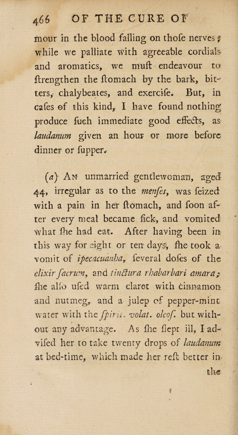 monr in the blood falling on thofe nerves f while we palliate with agreeable cordials- i i and aromatics, we muft endeavour to ftrengthen the flomach by the bark, bit~> ters,- chalybeates, and exercife. But, in cafes of this kind, I have found nothing produce fueh immediate good effe&s, as laudanum given an hour or more before dinner or happen- (ay Am unmarried gentlewoman, aged 44, irregular as to the menfes, was feized with a pain in her ftomach, and foon af¬ ter every meal became lick, and vomited what fhe had eat. After having been in this way for eight or ten day% fhe took a vomit of ipecacuanha, feveral dofes of the elixir facr urn, and tin dura rhabarbari amara; fhe alio ufed warm claret with cinnamon and nutmeg, and a julep of pepper-mint water with the fpirk. volat* oleof. but with** out any advantage. As fhe flept ill, lad-’ vifed her to take twenty drops of laudanum at bed-time, which made her reft better in ?