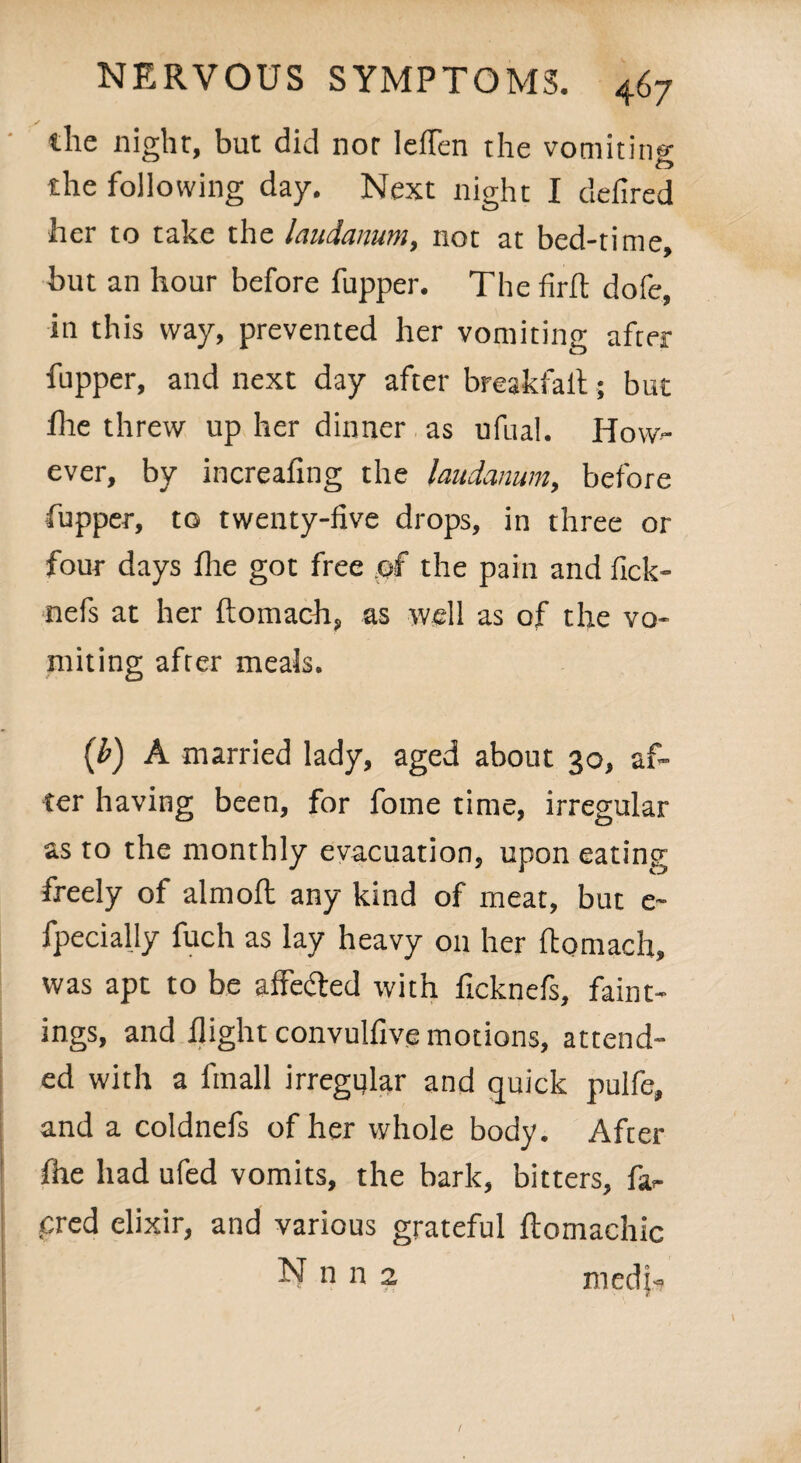 the night, but did nor Ieflen the vomiting the following day. Next night I defired her to take the laudanum, not at bed-time, but an hour before fupper. The firft dofe, in this way, prevented her vomiting after fupper, and next day after breakfaft; but fhe threw up her dinner as ufual. How- ever, by increafing the laudanum, before •fupper, to twenty-five drops, in three or four days fhe got free of the pain and fick- nefs at her ftomach, as well as of the vo¬ miting after meals. (b) A married lady, aged about 30, af¬ ter having been, for fome time, irregular as to the monthly evacuation, upon eating freely of almoft any kind of meat, but e~ fpecially fuch as lay heavy on her ftomach, was apt to be affe&ed with ficknefs, faint- ings, and flight convulfive motions, attend¬ ed with a finall irregular and quick pulfe, and a coldnefs of her whole body. After fhe had ufed vomits, the bark, bitters, fa>- cred elixir, and various grateful ftomachic N n n 2 medjn