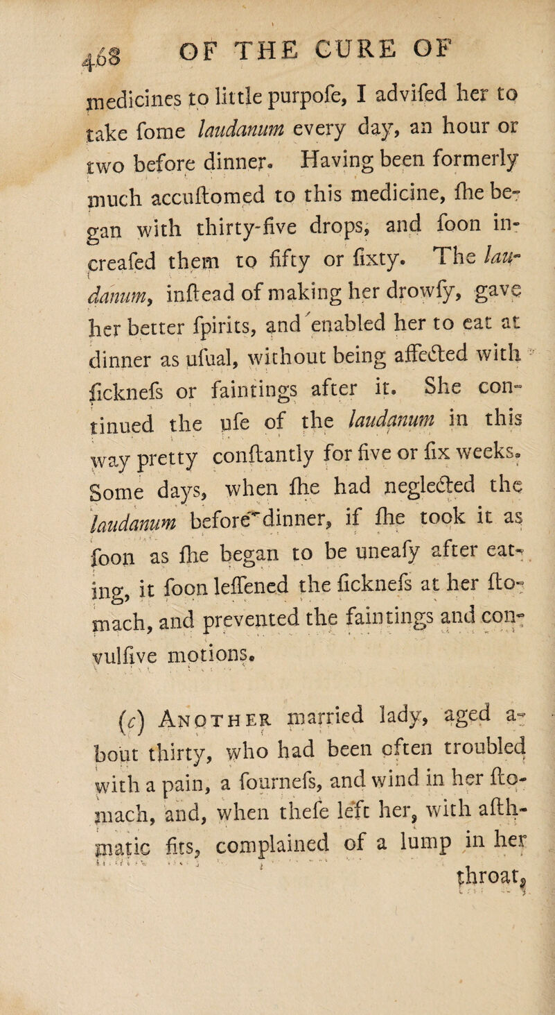 medicines to little purpofe, I advifed her to take fome laudanum every day, an hour or two before dinner. Having been formerly / . t . ‘ 'J t much accuftomed to this medicine, fhe be¬ gan with thirty-five drops, and foon in- creafed them to fifty or fixty. i he law datum, inftead of making her drowfy, gave her better fpirits, and enabled her to eat at dinner as ulual, without being affefted with ficknefs or faintings after it. She con- tinued the ule of the laudanum in this way pretty conftantly for five or fix weeks. Some days, when fhe had negle&ed the laudanum before-dinner, if fire took it as foon as fhe began to be uneafy after eaN ing, it foon lelfened the ficknefs at her flo^ mach, and prevented the faintings and con- vulflve motions. (r) Another married lady, aged a- bout thirty, who had been often troubled with a pain, a fournefs, and wind in her fto- juach, and, when thefe left her, with afth- tnatic fits, complained of a lump in her ii. 0 i *1 - ■ i i ' ' ' - “ . throaty l ' i \.