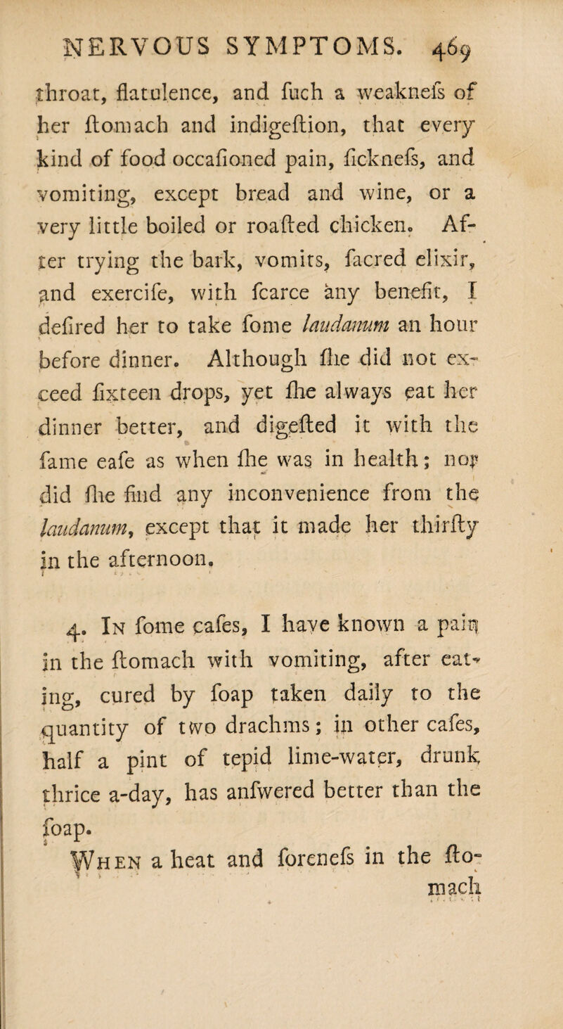 throat, flatulence, and fuch a weaknels of her ftoniach and indigeftion, that every kind of food occafioned pain, fiicknefis, and vomiting, except bread and wine, or a very little boiled or roafted chicken. Af¬ ter trying the bark, vomits, facred elixir, and exercife, with fcarce any benefit, I defined her to take fome laudanum an hour before dinner. Although flie did not ex¬ ceed fix teen drops, yet fhe always eat her dinner better, and digefted it with the fame eafe as when fhe was in health; nop did Hie find any inconvenience from the laudanum, except that it made her thirfty in the afternoon. 7 i' * 1 *»• ' 4. In fome cafes, I have known a pain in the ftomach with vomiting, after eat¬ ing, cured by foap taken daily to the quantity of two drachms; in other cafes, half a pint of tepid lime-water, drunk thrice a-day, has anfwered better than the foap. When a heat and forenefs in the fto- * t . j k macli . ► t . V* k t
