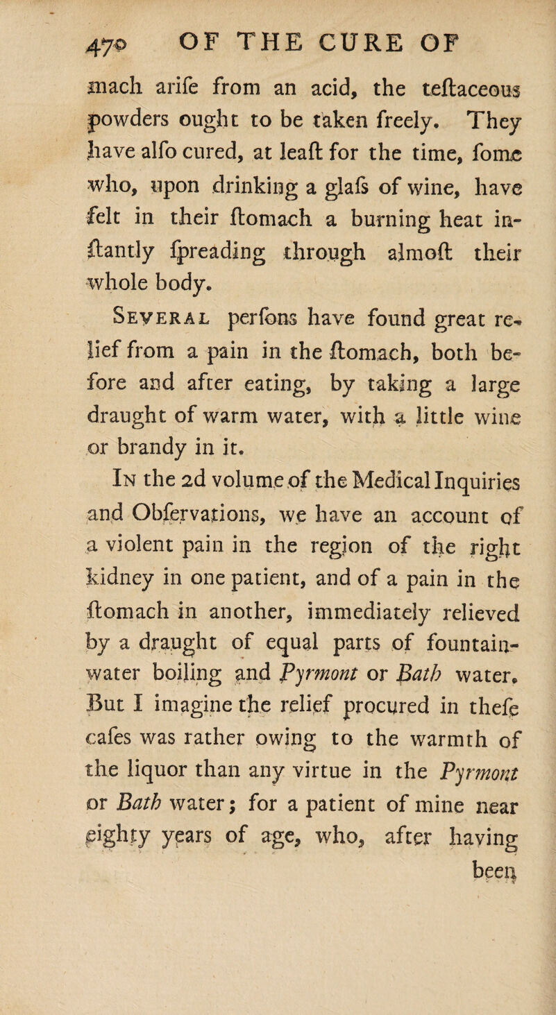 juach arile from an acid, the teftaceous powders ought to be taken freely. They have alfo cured, at Jeaft for the time, fomc who, upon drinking a glafs of wine, have felt in their ftomach a burning heat in- ftantly fpreading through almoft their whole body. Several perfbns have found great re^ lief from a pain in the ftomach, both be¬ fore and after eating, by taking a large draught of warm water, with a little wine or brandy in it. In the 2d volume of the Medical Inquiries and Observations, we have an account of a violent pain in the region of the right kidney in one patient, and of a pain in the ftomach in another, immediately relieved by a draught of equal parts of fountain- water boiling and Pyrmont or Bath water. But I imagine the relief procured in thefe cafes was rather owing to the warmth of the liquor than any virtue in the Pyrmont or Bath water; for a patient of mine near fighty years of age, who, after having been