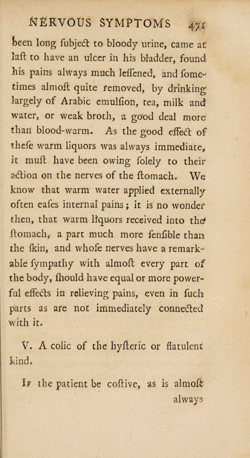 keen long fubjedt to bloody urine, came at laft to have an ulcer in his bladder, found his pains always much leflened, and fome-^ times aim oft quite removed, by drinking largely of Arabic emulfion, tea, milk and water, or weak broth, a good deal more than blood-warm. As the good effedt of thefe warm liquors was always immediate, it muft have been owing folely to their adtion on the nerves of the ftomach. We know that warm water applied externally often eafes internal pains; it is no wonder then, that warm liquors received into the* ftomach, a part much more fenfible than the fkin, and whofe nerves have a remark^ able fympathy with almoft every part of the body, fhould have equal or more power¬ ful effedts in relieving pains, even in fuch parts as are not immediately connedled with it. V. A colic of the hyfteric or flatulent kind. If the patient be coftive, as is almoft always