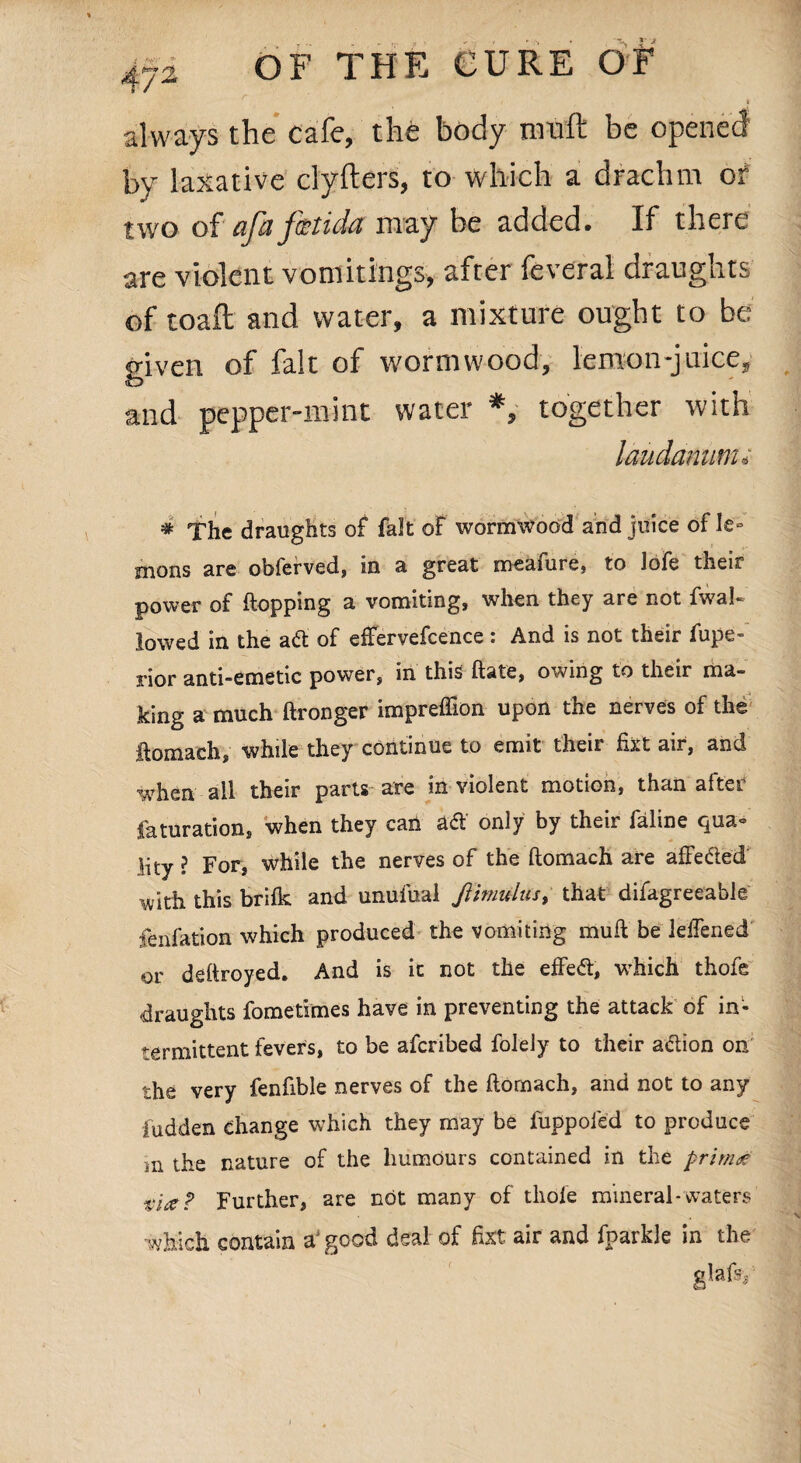always the cafe, the body muft be opened by laxative clyfters, to which a drachm of two of afafetida may be added. If there are violent vomitings, after feveral draughts of toaft and water, a mixture ought to be given of fait of wormwood, lemon-juicc, and pepper-mint water *, together with laudanum» # The draughts of fait of wormwood and juice of le° mons are obferved, in a great meafure, to lofe their power of {topping a vomiting, when they are not fwal- lowed in the a & of effervefcence: And is not their fupe- rior anti-emetic power, in this ftate, owing to their ma¬ king a much ftronger impreffion upon the nerves of the ftomach, while they continue to emit their fixt air, and when all their parts are in violent motion, than after faturation, when they can a& only by their faline qua- lity ? For, while the nerves of the ftomach are affeded with this brilk and unufual JUmulus, that difagreeable fenfation which produced the vomiting muft be leftened or deftroyed. And is it not the effect, which thofe draughts fometimes have in preventing the attack of in¬ termittent fevers, to be afcribed folely to their adion on the very fenfible nerves of the ftomach, and not to any fudden change which they may be fuppoled to produce m the nature of the humours contained in the prim£ tire? Further, are not many of thole mineral-waters which contain agood deal of fixt air and fparkle in the glafsy